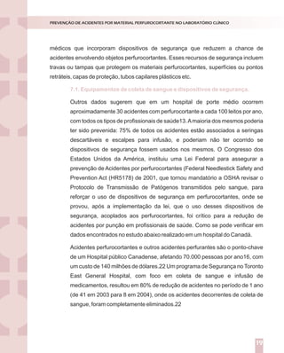 médicos que incorporam dispositivos de segurança que reduzem a chance de
acidentes envolvendo objetos perfurocortantes. Esses recursos de segurança incluem
travas ou tampas que protegem os materiais perfurocortantes, superfícies ou pontos
retráteis, capas de proteção, tubos capilares plásticos etc.
Outros dados sugerem que em um hospital de porte médio ocorrem
aproximadamente 30 acidentes com perfurocortante a cada 100 leitos por ano,
com todos os tipos de profissionais de saúde13.Amaioria dos mesmos poderia
ter sido prevenida: 75% de todos os acidentes estão associados a seringas
descartáveis e escalpes para infusão, e poderiam não ter ocorrido se
dispositivos de segurança fossem usados nos mesmos. O Congresso dos
Estados Unidos da América, instituiu uma Lei Federal para assegurar a
prevenção de Acidentes por perfurocortantes (Federal Needlestick Safety and
Prevention Act (HR5178) de 2001, que tornou mandatório a OSHA revisar o
Protocolo de Transmissão de Patógenos transmitidos pelo sangue, para
reforçar o uso de dispositivos de segurança em perfurocortantes, onde se
provou, após a implementação da lei, que o uso desses dispositivos de
segurança, acoplados aos perfurocortantes, foi crítico para a redução de
acidentes por punção em profissionais de saúde. Como se pode verificar em
dados encontrados no estudo abaixo realizado em um hospital do Canadá.
Acidentes perfurocortantes e outros acidentes perfurantes são o ponto-chave
de um Hospital público Canadense, afetando 70.000 pessoas por ano16, com
um custo de 140 milhões de dólares.22 Um programa de Segurança no Toronto
East General Hospital, com foco em coleta de sangue e infusão de
medicamentos, resultou em 80% de redução de acidentes no período de 1 ano
(de 41 em 2003 para 8 em 2004), onde os acidentes decorrentes de coleta de
sangue, foram completamente eliminados.22
7.1. Equipamentos de coleta de sangue e dispositivos de segurança.
PREVENÇÃO DE ACIDENTES POR MATERIAL PERFUROCORTANTE NO LABORATÓRIO CLÍNICO
19
 