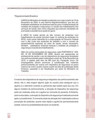 *Regulamentação Brasileira:
ANR32 do Ministério do trabalho publicada e em vigor a partir de 16 de
Novembro de 2005, é uma Norma Regulamentadora, que tem por
finalidade estabelecer as diretrizes básicas para a implementação de
medidas de proteção à segurança e à saúde dos trabalhadores dos
serviços de saúde, bem como daqueles que exercem atividades de
promoção e assistência à saúde em geral.
A NR32 foi criada devido ao alto número de acidentes com
trabalhadores da saúde (primeiro lugar no ranking de acidentes do
MTE); outro ponto relevante foi a preocupação do Governo Federal
com o alto custo dos acidentes de trabalho e com o número de
aposentadorias especiais do setor de saúde, sendo necessário,
também, estabelecer diretrizes básicas e medidas de proteção à
segurança e à saúde dos trabalhadores.
Além de outras precauções de segurança, pela PORTARIA N.° 939,
DE 18 DE NOVEMBRO DE 2008, deverá ser assegurado ao
profissional de saúde o uso de dispositivos de segurança acoplados
nos perfurocortantes pelas instituições a partir de 18 de Novembro de
2010, e regidos pelo item da NR (que diz: Parágrafo único. Os
empregadores devem promover a substituição dos materiais
perfurocortantes por outros com dispositivo de segurança no prazo
máximo de vinte e quatro meses a partir da data de publicação desta
Portaria), passarão a ser fiscalizados por parte do Ministério do
Trabalho.
A maioria dos dispositivos de segurança integrados aos perfurocortantes são
ativos; isto é, eles exigem alguma ação do usuário para assegurar que a
agulha ou o elemento cortante ou perfurante seja isolado após seu uso. Em
alguns modelos de perfurocortante, a ativação do dispositivo de segurança
pode ser realizada antes de a agulha ser removida do paciente. Entretanto,
para muitos deles, a ativação do dispositivo de segurança é realizada somente
após o procedimento. O momento exato da ativação tem implicações sobre a
prevenção de acidentes; quanto mais rápido a agulha for permanentemente
isolada, menor é a probabilidade de haver um acidente.
7.2. Conceito de dispositivos “ativos e passivos” de segurança
GESTÃO DA FASE PRÉ-ANALÍTICA:
RECOMENDAÇÕES DA SOCIEDADE BRASILEIRA DE PATOLOGIA CLÍNICA/MEDICINA LABORATORIAL (SBPC/ML)
20
 