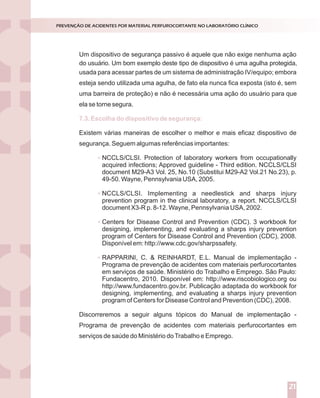 Um dispositivo de segurança passivo é aquele que não exige nenhuma ação
usada para acessar partes de um sistema de administração IV/equipo; embora
esteja sendo utilizada uma agulha, de fato ela nunca fica exposta (isto é, sem
uma barreira de proteção) e não é necessária uma ação do usuário para que
ela se torne segura.
Existem várias maneiras de escolher o melhor e mais eficaz dispositivo de
segurança. Seguem algumas referências importantes:
NCCLS/CLSI. Protection of laboratory workers from occupationally
acquired infections; Approved guideline - Third edition. NCCLS/CLSI
document M29-A3 Vol. 25, No.10 (Substitui M29-A2 Vol.21 No.23), p.
49-50. Wayne, Pennsylvania USA, 2005.
NCCLS/CLSI. Implementing a needlestick and sharps injury
prevention program in the clinical laboratory, a report. NCCLS/CLSI
document X3-R p. 8-12. Wayne, Pennsylvania USA, 2002.
Centers for Disease Control and Prevention (CDC). 3 workbook for
designing, implementing, and evaluating a sharps injury prevention
program of Centers for Disease Control and Prevention (CDC), 2008.
Disponível em: http://www.cdc.gov/sharpssafety.
RAPPARINI, C. & REINHARDT, E.L. Manual de implementação -
Programa de prevenção de acidentes com materiais perfurocortantes
em serviços de saúde. Ministério do Trabalho e Emprego. São Paulo:
Fundacentro, 2010. Disponível em: http://www.riscobiologico.org ou
http://www.fundacentro.gov.br. Publicação adaptada do workbook for
designing, implementing, and evaluating a sharps injury prevention
program of Centers for Disease Control and Prevention (CDC), 2008.
Discorreremos a seguir alguns tópicos do Manual de implementação -
Programa de prevenção de acidentes com materiais perfurocortantes em
serviços de saúde do Ministério doTrabalho e Emprego.
7.3. Escolha do dispositivo de segurança:
PREVENÇÃO DE ACIDENTES POR MATERIAL PERFUROCORTANTE NO LABORATÓRIO CLÍNICO
21
do usuário. Um bom exemplo deste tipo de dispositivo é uma agulha protegida,
 