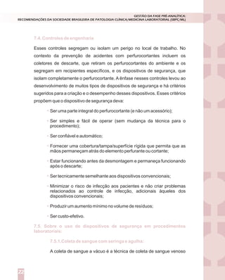 Esses controles segregam ou isolam um perigo no local de trabalho. No
contexto da prevenção de acidentes com perfurocortantes incluem os
coletores de descarte, que retiram os perfurocortantes do ambiente e os
segregam em recipientes específicos, e os dispositivos de segurança, que
isolam completamente o perfurocortante. A ênfase nesses controles levou ao
desenvolvimento de muitos tipos de dispositivos de segurança e há critérios
sugeridos para a criação e o desempenho desses dispositivos. Esses critérios
propõem que o dispositivo de segurança deva:
Ser uma parte integral do perfurocortante (e não um acessório);
Ser simples e fácil de operar (sem mudança da técnica para o
procedimento);
Ser confiável e automático;
Fornecer uma cobertura/tampa/superfície rígida que permita que as
mãos permaneçam atrás do elemento perfurante ou cortante;
Estar funcionando antes da desmontagem e permaneça funcionando
após o descarte;
Ser tecnicamente semelhante aos dispositivos convencionais;
Minimizar o risco de infecção aos pacientes e não criar problemas
relacionados ao controle de infecção, adicionais àqueles dos
dispositivos convencionais;
Produzir um aumento mínimo no volume de resíduos;
Ser custo-efetivo.
A coleta de sangue a vácuo é a técnica de coleta de sangue venoso
7.4. Controles de engenharia
7.5. Sobre o uso de dispositivos de segurança em procedimentos
laboratoriais:
7.5.1.Coleta de sangue com seringa e agulha:
GESTÃO DA FASE PRÉ-ANALÍTICA:
RECOMENDAÇÕES DA SOCIEDADE BRASILEIRA DE PATOLOGIA CLÍNICA/MEDICINA LABORATORIAL (SBPC/ML)
22
 