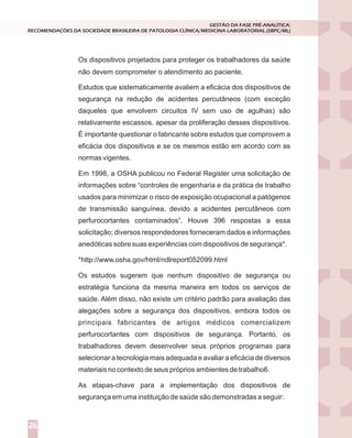 Os dispositivos projetados para proteger os trabalhadores da saúde
Estudos que sistematicamente avaliem a eficácia dos dispositivos de
segurança na redução de acidentes percutâneos (com exceção
daqueles que envolvem circuitos IV sem uso de agulhas) são
relativamente escassos, apesar da proliferação desses dispositivos.
É importante questionar o fabricante sobre estudos que comprovem a
eficácia dos dispositivos e se os mesmos estão em acordo com as
normas vigentes.
Em 1998, a OSHA publicou no Federal Register uma solicitação de
informações sobre “controles de engenharia e da prática de trabalho
usados para minimizar o risco de exposição ocupacional a patógenos
de transmissão sanguínea, devido a acidentes percutâneos com
perfurocortantes contaminados”. Houve 396 respostas a essa
solicitação; diversos respondedores forneceram dados e informações
anedóticas sobre suas experiências com dispositivos de segurança*.
*http://www.osha.gov/html/ndlreport052099.html
Os estudos sugerem que nenhum dispositivo de segurança ou
estratégia funciona da mesma maneira em todos os serviços de
saúde. Além disso, não existe um critério padrão para avaliação das
alegações sobre a segurança dos dispositivos, embora todos os
principais fabricantes de artigos médicos comercializem
perfurocortantes com dispositivos de segurança. Portanto, os
trabalhadores devem desenvolver seus próprios programas para
selecionar a tecnologia mais adequada e avaliar a eficácia de diversos
materiais no contexto de seus próprios ambientes de trabalho6.
As etapas-chave para a implementação dos dispositivos de
segurança em uma instituição de saúde são demonstradas a seguir:
GESTÃO DA FASE PRÉ-ANALÍTICA:
RECOMENDAÇÕES DA SOCIEDADE BRASILEIRA DE PATOLOGIA CLÍNICA/MEDICINA LABORATORIAL (SBPC/ML)
26
não devem comprometer o atendimento ao paciente.
 