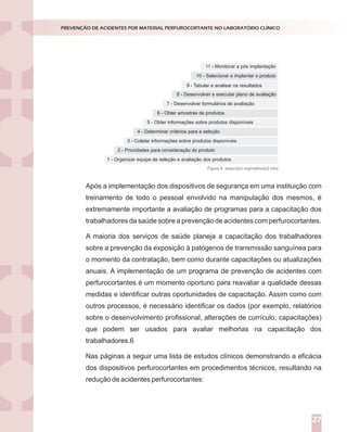 Após a implementação dos dispositivos de segurança em uma instituição com
treinamento de todo o pessoal envolvido na manipulação dos mesmos, é
extremamente importante a avaliação de programas para a capacitação dos
trabalhadores da saúde sobre a prevenção de acidentes com perfurocortantes.
A maioria dos serviços de saúde planeja a capacitação dos trabalhadores
sobre a prevenção da exposição à patógenos de transmissão sanguínea para
o momento da contratação, bem como durante capacitações ou atualizações
anuais. A implementação de um programa de prevenção de acidentes com
perfurocortantes é um momento oportuno para reavaliar a qualidade dessas
medidas e identificar outras oportunidades de capacitação. Assim como com
outros processos, é necessário identificar os dados (por exemplo, relatórios
sobre o desenvolvimento profissional, alterações de currículo, capacitações)
que podem ser usados para avaliar melhorias na capacitação dos
trabalhadores.6
Nas páginas a seguir uma lista de estudos clínicos demonstrando a eficácia
dos dispositivos perfurocortantes em procedimentos técnicos, resultando na
redução de acidentes perfurocortantes:
PREVENÇÃO DE ACIDENTES POR MATERIAL PERFUROCORTANTE NO LABORATÓRIO CLÍNICO
27
11 - Monitorar a pós implantação
7 - Desenvolver formulários de avaliação
9 - Tabular e analisar os resultados
5 - Obter informações sobre produtos disponíveis
2 - Prioridades para consideração do produto
10 - Selecionar e implantar o produto
6 - Obter amostras de produtos
3 - Coletar informações sobre produtos disponíveis
8 - Desenvolver e executar plano de avaliação
4 - Determinar critérios para a seleção
1 - Organizar equipe de seleção e avaliação dos produtos
Figura 8. www.tdict.org/methods2.html
 