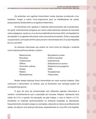 Os acidentes com agulhas transmitiram muitas doenças envolvendo vírus,
bactérias, fungos e outros micro-organismos para os trabalhadores de saúde,
pesquisadores de laboratório e os ligados à Veterinária.
Os ferimentos com agulhas e materiais perfurocortantes são considerados,
em geral, extremamente perigosos por serem potencialmente capazes de transmitir
vários patógenos, sendo os vírus da Imunodeficiência Humana (HIV), da Hepatite B e
da Hepatite C os agentes infecciosos mais comumente envolvidos. Evitar a exposição
ocupacional é o principal caminho para prevenir a transmissão dos vírus das Hepatites
B e C e o do HIV6.
As doenças infecciosas que podem ter como fonte de infecção o acidente
como materiais perfurocortantes, incluem:
GESTÃO DA FASE PRÉ-ANALÍTICA:
RECOMENDAÇÕES DA SOCIEDADE BRASILEIRA DE PATOLOGIA CLÍNICA/MEDICINA LABORATORIAL (SBPC/ML)
2
Blastomicose
Brucelose
Criptococose
Difteria
Gonorréia cutânea
Herpes
Malária
Micobacteriose
Mycoplasma caviae
A febre maculosa
Esporotricose
Staphylococcus aureus
Streptococcus pyogenes
Sífilis
Toxoplasmose
Tuberculose
Muitas destas doenças foram transmitidas em raros eventos isolados. Eles
continuam a demonstrar, no entanto, que os ferimentos com seringas podem ter
consequências graves.
O grau de risco de contaminação com diferentes agentes infecciosos é
variável, considerando-se que a exposição de mucosas íntegras, representa risco
médio de 0,1% e quando há exposição da pele íntegra, o risco é inferior a 0,1%.
Entretanto os materiais perfurocortantes no ambiente hospitalar ou laboratorial,
frequentemente veiculam sangue ou secreções, elevando os riscos ao profissional de
saúde, de adquirir uma doença infecciosa, especialmente os vírus HIV e da hepatite.
 