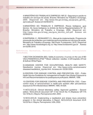 4.MINISTÉRIO DO TRABALHO E EMPREGO. NR 32 - Segurança e saúde no
2005. Disponível em: http://www.mte.gov.br/seg_sau/grupos_gtnr32_
aprovada.pdf Acesso em 02/06/2010.
5.MINISTÉRIO DO TRABALHO E EMPREGO. Riscos biológicos: guia
técnico. Os riscos biológicos no âmbito da Norma Regulamentadora Nº. 32.
Brasília: Ministério do Trabalho e Emprego, 2008. Disponível em:
http://www.mte.gov.br/seg_sau/guia_tecnico_cs3.pdf. Acesso em
02/06/2010.
6.RAPPARINI, C.; REINHARDT, E.L. Manual de implementação. Programa de
prevenção de acidentes com materiais perfurocortantes em serviços de saúde.
Ministério do Trabalho e Emprego. São Paulo: Fundacentro, 2010. Disponível
em: http://www.riscobiologico.org ou http://www.fundacentro.gov.br . Acesso
em 02/06/ 2010.
7.BECTON DICKINSON (BD). Safety & economy: A survey on the use of BD
VACUTAINER® ECLIPSE™ Blood collection needles in UK hospitals.AFrost
& Sullivan White Paper.
8.CANADIAN CENTER FOR OCCUPATIONAL HEALTH AND SAFETY.
Needlestick injuries. Disponível em: http://www.ccohs.ca/oshanswers/
diseases/needlestick_injuries.html . Accesso em: 02/06/ 2009.
9.CENTERS FOR DISEASE CONTROL AND PREVENTION. CDC - Public
Heath Service Guidelines for management of health-Care Worker Exposure to
HIV and Recommendations for postexposure profhylaxis. MMWR, 1998.
10.CENTERS FOR DISEASE CONTROL AND PREVENTION. CDC - Case-
control study of seroconversion in heath-care workers after percutaneous
exposure to HIV-infected blood. MMWR, 1995. 44:929.
11.NCCLS/CLSI. Clinical laboratory safety; Approved guildeline - Second
edition. NCCLS/CLSI document GP 17-A2 Vol.24 No.13 (Replaces GP-17A
Vol.16 No.6 ). Wayne, Pennsylvania USA, 2004.
12.NCCLS/CLSI. Implementing a needlestick and sharps injury prevention
program in the clinical laboratory. A Report. NCCLS/CLSI document X3-R
Vol.22 No.4. Wayne, Pennsylvania, USA, 2002.
Referências Normativas, Manuais e Recomendações Internacionais
Consultadas.
PREVENÇÃO DE ACIDENTES POR MATERIAL PERFUROCORTANTE NO LABORATÓRIO CLÍNICO
31
trabalho em serviços de saúde. Brasília: Ministério do Trabalho e Emprego,
 