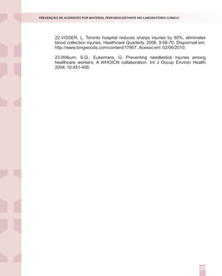 22.VISSER, L. Toronto hospital reduces sharps injuries by 80%, eliminates
blood collection injuries. Healthcare Quarterly, 2006. 9:68-70. Disponível em:
http://www.longwoods.com/content/17907 .Acesso em: 02/06/2010.
23.Wilburn, S.Q.; Eukemans, G. Preventing needlestick injuries among
healthcare workers: A WHOICN collaboration. Int J Occup Environ Health
2004; 10:451-456.
PREVENÇÃO DE ACIDENTES POR MATERIAL PERFUROCORTANTE NO LABORATÓRIO CLÍNICO
33
 