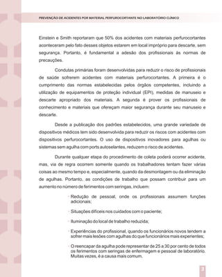 Introdução
Nossos laboratórios estão preparados para situações de emergência ou
catástrofes?
Dados de literatura demonstram que apenas 6% das empresas sobrevivem
após experimentarem grandes catástrofes.
Entende-se por catástrofes aqueles acontecimentos inesperados que podem
causar prejuízos humanos e/ou materiais. Elas podem ser naturais (geológicas ou
climáticas) ou provocadas pelo homem (terrorismo, explosões, guerras, poluição).
A verdade inconveniente é que a esmagadora maioria dos serviços de
Medicina Laboratorial brasileiros está atrasada em relação aos padrões internacionais
de controle para grandes riscos.Aexperiência internacional mostra que, o investimento
em prevenção e reação a desastres costuma entrar na agenda das companhias, depois
de importantes catástrofes ou ameaças.
A segurança e a sustentabilidade do negócio dependem da percepção dos
dirigentes em relação aos elementos do perigo e das ações que executam para
enfrentá-los.
A percepção correta dos riscos implica em algumas indagações a serem
dirigidas às lideranças:
Como enxergam o ambiente estratégico?
Como tomam decisões?
Como planejam?
Como executam as ações planejadas?
O ciclo PDCA (Plan, Do, Check, Act) aplicado ao planejamento da gestão de
riscos constitui-se ferramenta de grande utilidade para responder aos tópicos acima
descritos, conforme descrito na figura 1.
GESTÃO DE RISCOS NO LABORATÓRIO CLÍNICO
1
Einstein e Smith reportaram que 50% dos acidentes com materiais perfurocortantes
aconteceram pelo fato desses objetos estarem em local impróprio para descarte, sem
segurança. Portanto, é fundamental a adesão dos profissionais às normas de
precauções.
Condutas primárias foram desenvolvidas para reduzir o risco de profissionais
de saúde sofrerem acidentes com materiais perfurocortantes. A primeira é o
cumprimento das normas estabelecidas pelos órgãos competentes, incluindo a
utilização de equipamentos de proteção individual (EPI), medidas de manuseio e
descarte apropriado dos materiais. A segunda é prover os profissionais de
conhecimento e materiais que ofereçam maior segurança durante seu manuseio e
descarte.
Desde a publicação dos padrões estabelecidos, uma grande variedade de
dispositivos médicos tem sido desenvolvida para reduzir os riscos com acidentes com
dispositivos perfurocortantes. O uso de dispositivos inovadores para agulhas ou
sistemas sem agulha com ports autoselantes, reduzem o risco de acidentes.
Durante qualquer etapa do procedimento de coleta poderá ocorrer acidente,
mas, via de regra ocorrem somente quando os trabalhadores tentam fazer várias
coisas ao mesmo tempo e, especialmente, quando da desmontagem ou da eliminação
de agulhas. Portanto, as condições de trabalho que possam contribuir para um
aumento no número de ferimentos com seringas, incluem:
Redução de pessoal, onde os profissionais assumem funções
adicionais;
Situações difíceis nos cuidados com o paciente;
Iluminação do local de trabalho reduzida;
Experiências do profissional, quando os funcionários novos tendem a
sofrer mais lesões com agulhas do que funcionários mais experientes;
O reencapar da agulha pode representar de 25 a 30 por cento de todos
os ferimentos com seringas de enfermagem e pessoal de laboratório.
Muitas vezes, é a causa mais comum.
PREVENÇÃO DE ACIDENTES POR MATERIAL PERFUROCORTANTE NO LABORATÓRIO CLÍNICO
3
 