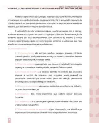 Ainda que a prevenção de exposição ao sangue seja considerada uma medida
primária para prevenção da infecção ocupacional pelo HIV, o apropriado manuseio da
pós-exposição é um elemento importante na promoção da segurança do ambiente de
trabalho, pois este diminui o risco de soroconversão.
O Laboratório deve ter um programa para reportar incidentes, isto é, injúrias,
acidentes e doenças ocupacionais, assim com perigos potenciais.Adocumentação do
incidente deverá ser feita detalhadamente, com descrição do mesmo, a causa
provável, recomendações para prevenir incidentes similares, e ações para que haja
adesão às normas estabelecidas pelos profissionais.
são seringas, agulhas, escalpes, ampolas, vidros de
um modo geral ou, qualquer material pontiagudo ou que contenha fios de corte
capazes de causar perfurações ou cortes.
qualquer fator que coloque o trabalhador em situação
de perigo e possa afetar sua integridade, bem-estar físico e o moral.
é o acidente ocorrido no exercício das atividades
laborais a serviço da empresa, que provoque lesão corporal ou
perturbação funcional que cause morte, perda ou redução permanente
e/ou temporária, da capacidade para o trabalho.
são agentes existentes no ambiente de trabalho,
capazes de causar doenças.
São micro-organismos que podem causar doenças
humanas.
é a presença de agentes potencialmente infecciosos em
um dispositivo ou superfície.
é um plano escrito que identifica os
dispositivos e processos que oferecem risco aos profissionais envolvidos.
2.Conceitos básicos
2.1.Perfurocortantes
2.2.Risco de acidente
2.3.Acidente de trabalho
2.4.Riscos ocupacionais
2.5.Patógenos:
2.6.Contaminação
2.7.Plano de controle de exposição
GESTÃO DA FASE PRÉ-ANALÍTICA:
RECOMENDAÇÕES DA SOCIEDADE BRASILEIRA DE PATOLOGIA CLÍNICA/MEDICINA LABORATORIAL (SBPC/ML)
4
 
