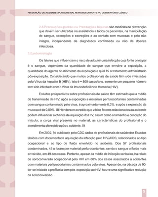 Introdução
Nossos laboratórios estão preparados para situações de emergência ou
catástrofes?
Dados de literatura demonstram que apenas 6% das empresas sobrevivem
após experimentarem grandes catástrofes.
Entende-se por catástrofes aqueles acontecimentos inesperados que podem
causar prejuízos humanos e/ou materiais. Elas podem ser naturais (geológicas ou
climáticas) ou provocadas pelo homem (terrorismo, explosões, guerras, poluição).
A verdade inconveniente é que a esmagadora maioria dos serviços de
Medicina Laboratorial brasileiros está atrasada em relação aos padrões internacionais
de controle para grandes riscos.Aexperiência internacional mostra que, o investimento
em prevenção e reação a desastres costuma entrar na agenda das companhias, depois
de importantes catástrofes ou ameaças.
A segurança e a sustentabilidade do negócio dependem da percepção dos
dirigentes em relação aos elementos do perigo e das ações que executam para
enfrentá-los.
A percepção correta dos riscos implica em algumas indagações a serem
dirigidas às lideranças:
Como enxergam o ambiente estratégico?
Como tomam decisões?
Como planejam?
Como executam as ações planejadas?
O ciclo PDCA (Plan, Do, Check, Act) aplicado ao planejamento da gestão de
riscos constitui-se ferramenta de grande utilidade para responder aos tópicos acima
descritos, conforme descrito na figura 1.
GESTÃO DE RISCOS NO LABORATÓRIO CLÍNICO
1
são medidas de prevenção
de sangue, secreções e excreções e ao contato com mucosas e pele não
íntegra, independente de diagnóstico confirmado ou não de doença
infecciosa.
Os fatores que influenciam o risco de adquirir uma infecção cuja fonte principal
é o sangue, dependem da quantidade de sangue que envolve a exposição, a
quantidade do agente no momento da exposição e qual foi o tratamento administrado
pós-exposição. Considerando que muitos profissionais de saúde têm sido infectados
pelo Vírus da hepatite B (HBV), isto é ˜ 800 casos/ano, somente um pequeno número
tem sido infectado com o Vírus da Imunodeficiência Humana (HIV).
Estudos prospectivos sobre profissionais de saúde têm estimado que a média
de transmissão de HIV, após a exposição a materiais perfurocortantes contaminados
com sangue contaminado pelo vírus, é aproximadamente 0,3%, e após a exposição da
mucosa é de 0,09%.18 Henderson acredita que vários fatores relacionados ao acidente
podem influenciar a chance de aquisição do HIV, assim como o tamanho e condição do
inóculo, a carga viral presente no material, as características do profissional e o
atendimento oferecido após o acidente.19
Em 2002, foi publicado pelo CDC dados de profissionais de saúde dos Estados
Unidos com documentada aquisição da infecção pelo HIV/AIDS, relacionados ao tipo
ocupacional e ao tipo de fluido envolvido no acidente. Dos 57 profissionais
contaminados, 48 o foram por material perfurocortantes, sendo o sangue o fluido mais
envolvido, em 49 dos casos. Portanto, apesar da média de infecção ser baixa, há relato
de soroconversão ocupacional pelo HIV em 88% dos casos associados a acidentes
com materiais perfurocortantes contaminados pelo vírus. Apesar de, na década de 90,
ter-se iniciado a profilaxia com pós-exposição ao HIV, houve uma significativa redução
da soroconversão.
2.8.Precauções-padrão ou Precauções básicas
3.Epidemiologia
PREVENÇÃO DE ACIDENTES POR MATERIAL PERFUROCORTANTE NO LABORATÓRIO CLÍNICO
5
que devem ser utilizadas na assistência a todos os pacientes, na manipulação
 