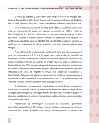 O Vírus da hepatite B (HBV) tem como média de risco de infecção pós-
acidente de punção 6 a 30%, devido à carga viral no sangue geralmente ser bastante
alta, de 108 a 109 partículas por mL, o que corresponde a 300 vezes mais que a do HIV.
Com a introdução da vacina em 1982 para o HBV, a incidência da infecção
entre os profissionais de saúde foi reduzida, no período de 1983 a 1995, de
386/100.000 para 9,1/100.000 profissionais; portanto, uma redução de mais de 95%
dos casos. Durante o mesmo período também foi observada uma redução da
incidência na população geral, de 122/100.000 para 50/1000. Apesar do declínio na
incidência, os profissionais de saúde continuam com maior risco de adquirir esta
infecção.
Aprevalência entre profissionais de saúde não é maior que a da população em
geral, em média de 0% a 7 %, e é 10 vezes menor que a infecção pelo HBV. A
transmissão ocorre primariamente através de repetidas exposição percutânea ao
sangue infectado, incluindo os usuários de drogas injetáveis, cuja prevalência nos
Estados Unidos é de 60%, seguido pela exposição sexual, exposição aos profissionais
de saúde e durante uma transfusão de sangue. O número de profissionais de saúde
infectados pelo Vírus da hepatite C (HCV) pela exposição ocupacional é
desconhecido.Apesar de que não haver estudos sobre a incidência que documentou a
transmissão do HCV associada à exposição da mucosa ou de lesões de pele, há
relatos de casos de contaminação através de respingo nos olhos.
Os ferimentos com seringas é o resultado de um acidente com uma agulha.
Vários estudos mostram que as agulhas causam lesões em todas as fases da sua
utilização, desmontagem ou eliminação. Mas há divergências a respeito de porque os
acidentes são tão comuns entre os profissionais de saúde ou por que soluções simples
não resolvem o problema.
Profissionais da enfermagem e pessoal de laboratório, geralmente
experientes, apresentam de 30 a 50 por cento de todas as lesões ocorridas durante
procedimentos clínicos. Experiência em design de equipamento, a natureza do
GESTÃO DA FASE PRÉ-ANALÍTICA:
RECOMENDAÇÕES DA SOCIEDADE BRASILEIRA DE PATOLOGIA CLÍNICA/MEDICINA LABORATORIAL (SBPC/ML)
6
 