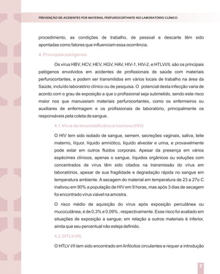 Introdução
Nossos laboratórios estão preparados para situações de emergência ou
catástrofes?
Dados de literatura demonstram que apenas 6% das empresas sobrevivem
após experimentarem grandes catástrofes.
Entende-se por catástrofes aqueles acontecimentos inesperados que podem
causar prejuízos humanos e/ou materiais. Elas podem ser naturais (geológicas ou
climáticas) ou provocadas pelo homem (terrorismo, explosões, guerras, poluição).
A verdade inconveniente é que a esmagadora maioria dos serviços de
Medicina Laboratorial brasileiros está atrasada em relação aos padrões internacionais
de controle para grandes riscos.Aexperiência internacional mostra que, o investimento
em prevenção e reação a desastres costuma entrar na agenda das companhias, depois
de importantes catástrofes ou ameaças.
A segurança e a sustentabilidade do negócio dependem da percepção dos
dirigentes em relação aos elementos do perigo e das ações que executam para
enfrentá-los.
A percepção correta dos riscos implica em algumas indagações a serem
dirigidas às lideranças:
Como enxergam o ambiente estratégico?
Como tomam decisões?
Como planejam?
Como executam as ações planejadas?
O ciclo PDCA (Plan, Do, Check, Act) aplicado ao planejamento da gestão de
riscos constitui-se ferramenta de grande utilidade para responder aos tópicos acima
descritos, conforme descrito na figura 1.
GESTÃO DE RISCOS NO LABORATÓRIO CLÍNICO
1
procedimento, as condições de trabalho, de pessoal e descarte têm sido
apontadas como fatores que influenciam essa ocorrência.
Os vírus HBV, HCV, HEV, HGV, HAV, HIV-1, HIV-2, e HTLVI/II, são os principais
patógenos envolvidos em acidentes de profissionais de saúde com materiais
perfurocortantes, e podem ser transmitidos em vários locais de trabalho na área da
Saúde, incluído laboratório clínico ou de pesquisa. O potencial desta infecção varia de
acordo com o grau de exposição a que o profissional seja submetido, sendo este risco
maior nos que manuseiam materiais perfurocortantes, como os enfermeiros ou
auxiliares de enfermagem e os profissionais de laboratório, principalmente os
responsáveis pela coleta de sangue.
O HIV tem sido isolado de sangue, semem, secreções vaginais, saliva, leite
materno, líquor, líquido amniótico, liquido alveolar e urina, e provavelmente
pode estar em outros fluidos corporais. Apesar da presença em vários
espécimes clínicos, apenas o sangue, líquidos orgânicos ou soluções com
concentrados de vírus têm sido citados na transmissão do vírus em
laboratórios, apesar de sua fragilidade e degradação rápida no sangue em
temperatura ambiente. A secagem do material em temperatura de 23 a 27o C
inativou em 90% a população de HIV em 9 horas, mas após 3 dias de secagem
foi encontrado vírus viável na amostra.
O risco médio de aquisição do vírus após exposição percutânea ou
mucocutânea, é de 0,3% e 0,09% , respectivamente. Esse risco foi avaliado em
situações de exposição a sangue; em relação a outros materiais é inferior,
ainda que seu percentual não esteja definido.
O HTLV I/II tem sido encontrado em linfócitos circulantes e requer a introdução
4. Principais patógenos
4.1.Vírus da imunodeficiência humana (HIV)
4.2.(HTLV I/II)
PREVENÇÃO DE ACIDENTES POR MATERIAL PERFUROCORTANTE NO LABORATÓRIO CLÍNICO
7
 