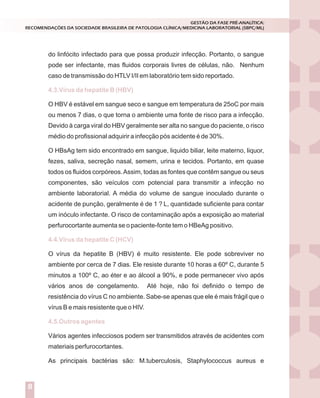 do linfócito infectado para que possa produzir infecção. Portanto, o sangue
pode ser infectante, mas fluidos corporais livres de células, não. Nenhum
caso de transmissão do HTLV I/II em laboratório tem sido reportado.
O HBV é estável em sangue seco e sangue em temperatura de 25oC por mais
ou menos 7 dias, o que torna o ambiente uma fonte de risco para a infecção.
Devido à carga viral do HBV geralmente ser alta no sangue do paciente, o risco
médio do profissional adquirir a infecção pós acidente é de 30%.
O HBsAg tem sido encontrado em sangue, liquido biliar, leite materno, liquor,
fezes, saliva, secreção nasal, semem, urina e tecidos. Portanto, em quase
todos os fluidos corpóreos.Assim, todas as fontes que contêm sangue ou seus
componentes, são veículos com potencial para transmitir a infecção no
ambiente laboratorial. A média do volume de sangue inoculado durante o
acidente de punção, geralmente é de 1 ? L, quantidade suficiente para contar
um inóculo infectante. O risco de contaminação após a exposição ao material
perfurocortante aumenta se o paciente-fonte tem o HBeAg positivo.
O vírus da hepatite B (HBV) é muito resistente. Ele pode sobreviver no
ambiente por cerca de 7 dias. Ele resiste durante 10 horas a 60º C, durante 5
minutos a 100º C, ao éter e ao álcool a 90%, e pode permanecer vivo após
vários anos de congelamento. Até hoje, não foi definido o tempo de
resistência do vírus C no ambiente. Sabe-se apenas que ele é mais frágil que o
vírus B e mais resistente que o HIV.
Vários agentes infecciosos podem ser transmitidos através de acidentes com
materiais perfurocortantes.
As principais bactérias são: M.tuberculosis, Staphylococcus aureus e
4.3.Vírus da hepatite B (HBV)
4.4.Vírus da hepatite C (HCV)
4.5.Outros agentes
GESTÃO DA FASE PRÉ-ANALÍTICA:
RECOMENDAÇÕES DA SOCIEDADE BRASILEIRA DE PATOLOGIA CLÍNICA/MEDICINA LABORATORIAL (SBPC/ML)
8
 