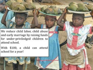 We reduce child labor, child abuse
and early marriage by raising funds
for under-priviledged children to
attend school.
With $100, a child can attend
school for a year!
 
