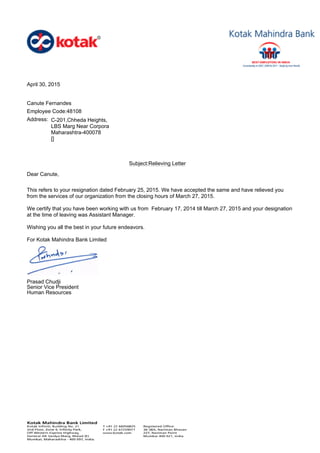April 30, 2015
Canute Fernandes
Employee Code:48108
Address: C-201,Chheda Heights,
LBS Marg Near Corpora
Maharashtra-400078
[]
Subject:Relieving Letter
Dear Canute,
This refers to your resignation dated February 25, 2015. We have accepted the same and have relieved you
from the services of our organization from the closing hours of March 27, 2015.
We certify that you have been working with us from February 17, 2014 till March 27, 2015 and your designation
at the time of leaving was Assistant Manager.
Wishing you all the best in your future endeavors.
For Kotak Mahindra Bank Limited
Prasad Chudji
Senior Vice President
Human Resources
 