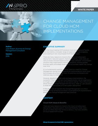 Change Management for Cloud HCM Implementations
Author:
Julie Robert, Business & Change
Management Consultant
Version:
2016
EXECUTIVE SUMMARY
With the cloud making HCM solutions more accessible and flexible
than ever before, a broader range of organizations are engaging
and investing in new cloud-based HCM technologies.
There are many reasons to move to the cloud, including rapid
deployment, reduced support, improved flexibility, lower costs, as
well as simple, browser-based access for easy adoption. Cloud-based
solutions help organizations improve operations, achieve greater
business agility and adapt more rapidly to business needs that change
over time.
It is a fundamental question whether there is a need for Change
Management during cloud-based HCM implementations since cloud
technologies are simpler than their On-premise counterparts and
relatively easy to implement.
However, despite the lower costs and easy implementation, the
successful integration of new cloud-based solution into an organization
is a huge investment that you do not want to see fail. This is the primary
driver bringing Change Management into focus. After all, user adoption
is what drives the success of a new system deployment.
In this paper we will explore why Change Management is a critical
component for achieving successful cloud-based HCM implementation
and explore Change Management best practices.		
CONTEXT
Cloud HCM Values & Benefits
There are many reasons to move to the cloud, including rapid
deployment, reduced support, improved flexibility, lower costs,
as well as others that may not be as obvious. The many benefits
of cloud-based HCM include:
WHITE PAPERA Rizing Company
CHANGE MANAGEMENT
FOR CLOUD HCM
IMPLEMENTATIONS
 