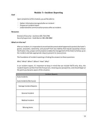 12
Module 5—Incident Reporting
Goal
Upon completionof thismodule,youwillbe able to:
 Gather informationduringandafteran incident
 Prepare an incidentreport
 Understandthe communicationprocessafter anincident.
Resources
Directorof Security—JesGines435–714–3794
SecuritySupervisor—ScottWarner385–208–0882
What’sin it for me?
Afteran incident,itisimperative torecordanddocumentwhathappenedtoprotect the hotel’s
guests, associates, ownership, and yourself from any liability that may be caused by a future
falsification.Also,propercommunicationenablesthe managementof the hotel to follow up on
the incident and take appropriate steps to prevent its reoccurrence.
The foundation of incident reporting is finding the answers to these questions:
Who? What? When? Where? How? Why?
In an incident report, it’s important to keep in mind that we include FACTS only. Also, the
incidentreportiswrittenfromthe first person, meaning your perspective, and should begin at
the point you became aware of the situation.
Incident Reports
AutoIncidents
AutoIncidents(NoInjury)
Damage Incident Reports
General Incident
Medical Incident
Missing Items
 
