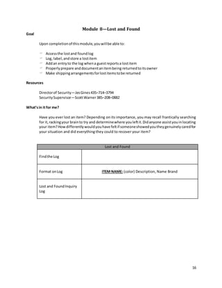 16
Module 8—Lost and Found
Goal
Upon completionof thismodule,youwillbe able to:
 Accessthe lostand foundlog
 Log, label,andstore a lostitem
 Addan entryto the log whena guestreportsa lostitem
 Properlyprepare anddocumentanitembeing returnedtoitsowner
 Make shippingarrangementsforlostitemstobe returned
Resources
Directorof Security—JesGines435–714–3794
SecuritySupervisor—ScottWarner385–208–0882
What’sin it for me?
Have you ever lost an item? Depending on its importance, you may recall frantically searching
for it,rackingyour brainto try and determinewhere youleftit.Didanyone assistyouinlocating
your item?Howdifferentlywouldyouhave feltif someoneshowedyoutheygenuinelycaredfor
your situation and did everything they could to recover your item?
Lost and Found
Findthe Log
Format onLog ITEM NAME: (color) Description, Name Brand
Lost and FoundInquiry
Log
 