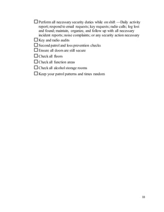 33
Perform all necessary security duties while on shift —Daily activity
report; respond to email requests; key requests; radio calls; log lost
and found; maintain, organize, and follow up with all necessary
incident reports; noise complaints; or any security action necessary
Key and radio audits
Second patrol and loss prevention checks
Ensure all doors are still secure
Check all floors
Check all function areas
Check all alcohol storage rooms
Keep your patrol patterns and times random
 