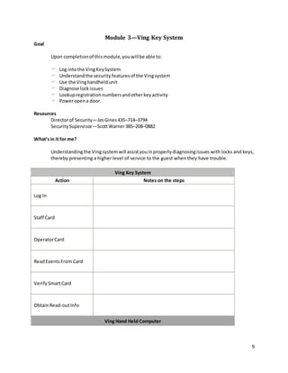 9
Module 3—Ving Key System
Goal
Upon completionof thismodule,youwillbe able to:
 Log intothe VingKeySystem
 Understandthe security featuresof the Vingsystem
 Use the Vinghandheldunit
 Diagnose lockissues
 Lookupregistrationnumbersandotherkeyactivity
 Poweropena door.
Resources
Directorof Security—JesGines435–714–3794
SecuritySupervisor—ScottWarner385–208–0882
What’sin it for me?
Understandingthe Vingsystemwill assistyouinproperlydiagnosingissues with locks and keys,
thereby presenting a higher level of service to the guest when they have trouble.
Ving Key System
Action Notes on the steps
Log In
Staff Card
OperatorCard
ReadEventsFrom Card
VerifySmartCard
ObtainRead-outInfo
Ving Hand Held Computer
 