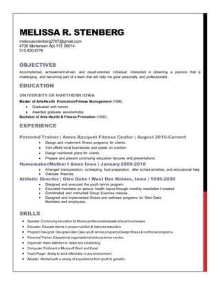 MELISSA R. STENBERG
melissasstenberg2707@gmail.com
4730 Mortensen Apt.113 50014
515.450.8776
OBJECTIVES
Accomplished, achievement-driven and result-oriented individual interested in obtaining a position that is
challenging, and becoming part of a team that will help me grow personally and professionally.
EDUCATION
UNIVERSITY OF NORTHERN IOWA
Master of Arts-Health Promotion/Fitness Management (1996)
 Graduated with honors
 Awarded graduate assistantship
Bachelor of Arts-Health & Fitness Promotion (1992)
EXPERIENCE
Personal Trainer | Ames Racquet Fitness Center | August 2010-Current
 Design and implement fitness programs for clients.
 Visit offsite local businesses and speak on nutrition
 Design nutritional plans for clients.
 Prepare and present continuing education lectures and presentations.
Homemaker/Mother l Ames Iowa | January 2000-2010
 Arranged transportation, scheduling, food preparation, after school activities, and educational help.
 Oversaw finances.
Athletic Director | Glen Oaks l West Des Moines, Iowa | 1998-2000
 Designed and executed the youth tennis program.
 Educated members on various health topics through monthly newsletter I created.
 Coordinated and instructed Group Exercise classes.
 Designed and implemented fitness and wellness programs for Glen Oaks
Members and employees.
SKILLS
 Speaker:Continuing education for fitness professionals/speak atlocal businesses
 Educator: Educate clients in proper nutrition & exercise execution
 Program Designer:Designed Glen Oaks youth tennis programs/Design fitness & nutritional programs.
 Personal Trainer: Exceptional organizational and customer service.
 Organizer: Keen attention to detail and scheduling.
 Computer: Proficientin Microsoft Word and Excel
 Team Player: Ability to work effectively in any environment
 Adapter: Worked with a variety of populations from youth to geriatric.
 