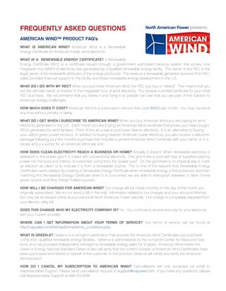 FREQUENTLY ASKED QUESTIONS                                                         North American Power presents

AMERICAN WIND™ PRODUCT FAQ’s
WHAT IS AMERICAN WIND? American Wind is a Renewable
Energy Certificate for American-made, wind electricity.

WHAT IS A RENEWABLE ENERGY CERTIFICATE? A Renewable
Energy Certificate (REC) is a certificate issued through a government authorized tracking system that proves one
megawatt hour (MWh) of electricity was generated by a qualified renewable energy facility. The owner of the REC is the
legal owner of the renewable attributes of the energy produced. The revenue a renewable generator receives from REC
sales provides financial support to the facility and drives renewable energy development in the U.S.

WHAT DO I DO WITH MY REC? When you purchase American Wind, the REC you buy is “retired.” This means that you
are the ultimate owner or investor in the megawatt hour of wind electricity. You receive a printed certificate for your initial
REC purchase. We recommend that you frame it and hang it so people can see that you are part of the solution to
America’s energy challenges.

HOW MUCH DOES IT COST? American Wind is a subscription service that costs $19.50 per month. You may cancel at
any time without penalty or delay.

WHAT DO I GET WHEN I SUBSCRIBE TO AMERICAN WIND? When you buy American Wind you are paying for wind
electricity generated in the U.S.. Each month you are buying an American Wind certificate that proves you have bought
RECs generated by wind facilities. Think of this as a way to purchase cleaner electricity. It is an alternative to buying
your utility’s green power product. In addition to buying cleaner, American made electricity, you also receive a welcome
package following your first month’s purchase that includes a printed American Wind Certificate with your name on it, a
sticker and a voucher for an American Wind tee shirt.

HOW DOES CLEAN ELECTRICITY REACH A BUSINESS OR HOME? Actually, it doesn't. When renewable electricity is
delivered to the power grid it is mixed with conventional electricity. The grid is like a pool with lots of suppliers placing
power into the pool and millions of customers using from the “power pool”. On the grid there is no physical way to mark
an electron as clean or to indicate it is from a renewable source. This is one of the reasons that Renewable Energy
Certificates were created. By creating a Renewable Energy Certificate when renewable energy is first produced, and then
matching this Renewable Energy Certificate when it is consumed, we are able to distinguish between a clean, home
grown source and dirty, foreign fueled sources.

HOW WILL I BE CHARGED FOR AMERICAN WIND? Our charge will be made monthly on the day of the month you
originally subscribed. We do not send a bill in the mail. Information related to our charges and your account informa-
tion may be accessed online at your personal North American Power website. Our charge is completely separate from
your electric utility bill.

DOES THIS CHANGE WHO MY ELECTRICITY COMPANY IS? No. You continue to receive and pay for your electricity
with your current provider.

WHERE CAN I GET INFORMATION ABOUT YOUR TERMS OF SERVICE? Our terms of service can be found at
http://napower.com/themes/forms/terms_conditions.php

WHAT IS GREEN-E? Green-e is a stringent certification that ensures the American Wind Certificates you purchase
come from qualified renewable energy facilities. Green-e is administered by the non-profit Center for Resource Solu-
tions, and has provided independent oversight to renewable energy sales for 12 years. American Wind meets the
Green-e Energy National Standard. Green-e also will verify that the correct number of American Wind Certificates have
been purchased and retired on behalf of the customer. In this process Green-e will certify and verify the American
Wind product.

HOW DO I CANCEL MY SUBSCRIPTION TO AMERICAN WIND? Cancellations are only accepted via email to
Representative Support. Please send cancellation request to support@napower.com. If you have any questions, please
call Representative Support at 888-313-9086.
 