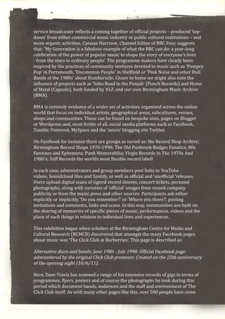 service broadcaster reflects a coming together of official projects – produced ‘top-
down’ from either commercial music industry or public cultural institutions – and
more organic activities. Cassian Harrison, Channel Editor of BBC Four, suggests
that: ‘My Generation is a fabulous example of what the BBC can do: a year-long
celebration of the power of popular music to shape the story of everyone’s lives
- from the stars to ordinary people’. The programme makers have clearly been
inspired by the practices of community ventures devoted to music such as ‘Pompey
Pop’ in Portsmouth, ‘Uncommon People’ in Sheffield or ‘Pink Noise and other Hull
Bands of the 1980s’ about Humberside. Closer to home we might also note the
influence of projects such as ‘Soho Road to the Punjab’ (Punch Records) and Home
of Metal (Capsule), both funded by HLF, and our own Birmingham Music Archive
(BMA).
BMA is certainly evidence of a wider set of activities organized across the online
world that focus on individual artists, geographical areas, subcultures, venues,
shops and communities. These can be found on bespoke sites, pages on Blogger
or Wordpress and, most fertile of all, social media platforms such as Facebook,
Tumblr, Pinterest, MySpace and the ‘micro’ blogging site Twitter.
On Facebook for instance there are groups as varied as: the Record Shop Archive;
Birmingham Record Shops 1970-1990; The Old Punkrock-Badges Fanatics; 80s
Fanzines and Ephemera; Punk Memorabilia; Virgin Records In The 1970s And
1980’s; Stiff Records the worlds most flexible record label!
In each case, administrators and group members post links to YouTube
videos, Soundcloud files and Spotify, as well as official and ‘unofficial ‘releases.
Users upload digital scans of signed record sleeves, concert tickets, personal
photographs, along with varieties of ‘official’ images from record company
publicity or from the music press and other sources. Participants ask either
explicitly or implicitly, ‘Do you remember?’ or ‘Where you there?’, posting
invitations and comments, links and scans. In this way, communities are built on
the sharing of memories of specific pieces of music, performances, videos and the
place of such things in relation to individual lives and experiences.
This exhibition began when scholars at the Birmingham Centre for Media and
Cultural Research (BCMCR) discovered that amongst the many Facebook pages
about music was ‘The Click Club at Burberries’. This page is described as:
Alternative disco and bands; June 1986 - July 1990. Official Facebook page
administered by the original Click Club promoter. Created on the 25th anniversary
of the opening night (10/6/11).
Here, Dave Travis has scanned a range of his extensive records of gigs in terms of
programmes, flyers, posters and of course the photographs he took during this
period which document bands, audiences and the staff and environment of The
Click Club itself. As with many other pages like this, over 500 people have come
 