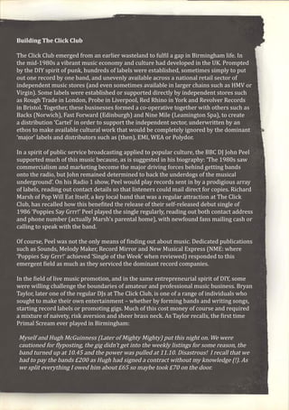 Building The Click Club
The Click Club emerged from an earlier wasteland to fulfil a gap in Birmingham life. In
the mid-1980s a vibrant music economy and culture had developed in the UK. Prompted
by the DIY spirit of punk, hundreds of labels were established, sometimes simply to put
out one record by one band, and unevenly available across a national retail sector of
independent music stores (and even sometimes available in larger chains such as HMV or
Virgin). Some labels were established or supported directly by independent stores such
as Rough Trade in London, Probe in Liverpool, Red Rhino in York and Revolver Records
in Bristol. Together, these businesses formed a co-operative together with others such as
Backs (Norwich), Fast Forward (Edinburgh) and Nine Mile (Leamington Spa), to create
a distribution ‘Cartel’ in order to support the independent sector, underwritten by an
ethos to make available cultural work that would be completely ignored by the dominant
‘major’ labels and distributors such as (then), EMI, WEA or Polydor.
In a spirit of public service broadcasting applied to popular culture, the BBC DJ John Peel
supported much of this music because, as is suggested in his biography: ‘The 1980s saw
commercialism and marketing become the major driving forces behind getting bands
onto the radio, but John remained determined to back the underdogs of the musical
underground’. On his Radio 1 show, Peel would play records sent in by a prodigious array
of labels, reading out contact details so that listeners could mail direct for copies. Richard
Marsh of Pop Will Eat Itself, a key local band that was a regular attraction at The Click
Club, has recalled how this benefited the release of their self-released debut single of
1986 ‘Poppies Say Grrr!’ Peel played the single regularly, reading out both contact address
and phone number (actually Marsh’s parental home), with newfound fans mailing cash or
calling to speak with the band.
Of course, Peel was not the only means of finding out about music. Dedicated publications
such as Sounds, Melody Maker, Record Mirror and New Musical Express (NME: where
‘Poppies Say Grrr!’ achieved ‘Single of the Week’ when reviewed) responded to this
emergent field as much as they serviced the dominant record companies.
In the field of live music promotion, and in the same entrepreneurial spirit of DIY, some
were willing challenge the boundaries of amateur and professional music business. Bryan
Taylor, later one of the regular DJs at The Click Club, is one of a range of individuals who
sought to make their own entertainment – whether by forming bands and writing songs,
starting record labels or promoting gigs. Much of this cost money of course and required
a mixture of naivety, risk aversion and sheer brass neck. As Taylor recalls, the first time
Primal Scream ever played in Birmingham:
Myself and Hugh McGuinness (Later of Mighty Mighty) put this night on. We were
cautioned for flyposting, the gig didn’t get into the weekly listings for some reason, the
band turned up at 10.45 and the power was pulled at 11.10. Disastrous! I recall that we
had to pay the bands £200 as Hugh had signed a contract without my knowledge (!). As
we split everything I owed him about £65 so maybe took £70 on the door.
 