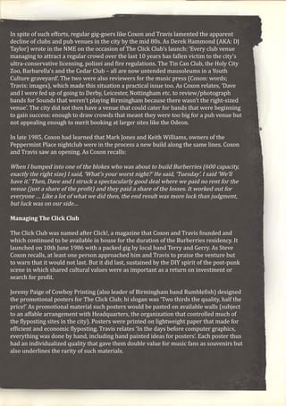 In spite of such efforts, regular gig-goers like Coxon and Travis lamented the apparent
decline of clubs and pub venues in the city by the mid 80s. As Derek Hammond (AKA: DJ
Taylor) wrote in the NME on the occasion of The Click Club’s launch: ‘Every club venue
managing to attract a regular crowd over the last 10 years has fallen victim to the city’s
ultra-conservative licensing, polizei and fire regulations. The Tin Can Club, the Holy City
Zoo, Barbarella’s and the Cedar Club – all are now untended mausoleums in a Youth
Culture graveyard’. The two were also reviewers for the music press (Coxon: words;
Travis: images), which made this situation a practical issue too. As Coxon relates, ‘Dave
and I were fed up of going to Derby, Leicester, Nottingham etc. to review/photograph
bands for Sounds that weren’t playing Birmingham because there wasn’t the right-sized
venue’. The city did not then have a venue that could cater for bands that were beginning
to gain success: enough to draw crowds that meant they were too big for a pub venue but
not appealing enough to merit booking at larger sites like the Odeon.
In late 1985, Coxon had learned that Mark Jones and Keith Williams, owners of the
Peppermint Place nightclub were in the process a new build along the same lines. Coxon
and Travis saw an opening. As Coxon recalls:
When I bumped into one of the blokes who was about to build Burberries (600 capacity,
exactly the right size) I said, ‘What’s your worst night?’ He said, ‘Tuesday’. I said ‘We’ll
have it.’ Then, Dave and I struck a spectacularly good deal where we paid no rent for the
venue (just a share of the profit) and they paid a share of the losses. It worked out for
everyone … Like a lot of what we did then, the end result was more luck than judgment,
but luck was on our side…
Managing The Click Club
The Click Club was named after Click!, a magazine that Coxon and Travis founded and
which continued to be available in house for the duration of the Burberries residency. It
launched on 10th June 1986 with a packed gig by local band Terry and Gerry. As Steve
Coxon recalls, at least one person approached him and Travis to praise the venture but
to warn that it would not last. But it did last, sustained by the DIY spirit of the post-punk
scene in which shared cultural values were as important as a return on investment or
search for profit.
Jeremy Paige of Cowboy Printing (also leader of Birmingham band Rumblefish) designed
the promotional posters for The Click Club; hi slogan was ‘Two thirds the quality, half the
price!’ As promotional material such posters would be pasted on available walls (subject
to an affable arrangement with Headquarters, the organization that controlled much of
the flyposting sites in the city). Posters were printed on lightweight paper that made for
efficient and economic flyposting. Travis relates ‘In the days before computer graphics,
everything was done by hand, including hand painted ideas for posters’. Each poster thus
had an individualized quality that gave them double value for music fans as souvenirs but
also underlines the rarity of such materials.
 