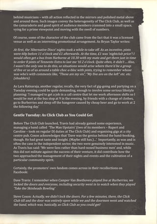 behind musicians – with all action reflected in the mirrors and polished metal above
and around them. Such images convey the heterogeneity of The Click Club, as well as
the camaraderie and good spirit of audience members crammed into a small space,
vying for a prime viewpoint and moving with the swell of numbers.
Of course, some of the character of the club came from the fact that it was a licensed
venue as well as an interesting promotional arrangement. As Bryan Taylor writes:
At first, the ‘Alternative Disco’ nights took a while to take off. As an incentive, pints
were 60p before 11 o’clock and £1 afterwards. At the time, £1 was ‘nightclub price’! I
would often get a bus from Harborne at 10.30 with my mate and get there just in time
to order 8 pints of Tennents Extra to last me ‘til 2 o’clock. Quite often, it didn’t ... Also,
I wasn’t the only one to do this, so situations would arise where there’d be a group
of five or so of us around a table choc-a-bloc with pints, trying to remember whose
was who’s with comments like, “These are my six”, “My five are on the left” etc. etc.
(shudders).
As Lara Ratnaraja, another regular, recalls, the very fact of gig-going and partying on a
Tuesday evening could be quite demanding, enough to involve some serious lifestyle
planning: ‘I managed to get a job in a call centre that let me work afternoon shifts so I
would be met at the bus stop at 9 in the evening, by friends with a change of clothes,
go to Burberries and sleep off the hangover caused by cheap beer and go to work at 2
the following day.’
Gentle Tuesday: As Click Club as You Could Get
Before The Click Club launched, Travis had already gained some experience,
managing a band called ‘The Man Upstairs’ (two of its members – Rupert and
Caroline – took on regular DJ duties at The Click Club) and organising gigs at a city
centre pub. Coxon acknowledges that ‘Dave was the genius behind the band-booking,
though. He had great taste and insight. (Maybe still has.)…’ Importantly, as was and is
often the case in the independent sector, the two were genuinely interested in music.
As Travis has said: ‘We were fans rather than hard-nosed business men’ and, while
this did not militate against the success of their venture, it did contribute how the
two approached the management of their nights and events and the cultivation of a
particular community spirit.
Certainly, the promoters’ own fandom comes across in their recollections on
Facebook:
Dave Travis: I remember when Camper Van Beethoven played live at Burberries, we
locked the doors and everyone, including security went in to watch when they played
‘Take the Skinheads Bowling’
Steve Coxon: Actually, we didn’t lock the doors. For a few minutes, there, the Click
Club till and the door was entirely open while we and the doormen went and watched
the band, which was, basically, as Click Club as you could get!
 
