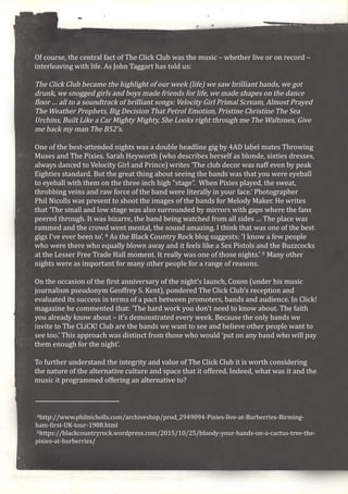 Of course, the central fact of The Click Club was the music – whether live or on record –
interleaving with life. As John Taggart has told us:
The Click Club became the highlight of our week (life) we saw brilliant bands, we got
drunk, we snogged girls and boys made friends for life, we made shapes on the dance
floor … all to a soundtrack of brilliant songs: Velocity Girl Primal Scream, Almost Prayed
The Weather Prophets, Big Decision That Petrol Emotion, Pristine Christine The Sea
Urchins, Built Like a Car Mighty Mighty, She Looks right through me The Waltones, Give
me back my man The B52’s.
One of the best-attended nights was a double headline gig by 4AD label mates Throwing
Muses and The Pixies. Sarah Heyworth (who describes herself as blonde, sixties dresses,
always danced to Velocity Girl and Prince) writes ‘The club decor was naff even by peak
Eighties standard. But the great thing about seeing the bands was that you were eyeball
to eyeball with them on the three inch high “stage”. When Pixies played, the sweat,
throbbing veins and raw force of the band were literally in your face.’ Photographer
Phil Nicolls was present to shoot the images of the bands for Melody Maker. He writes
that ‘The small and low stage was also surrounded by mirrors with gaps where the fans
peered through. It was bizarre, the band being watched from all sides … The place was
rammed and the crowd went mental, the sound amazing. I think that was one of the best
gigs I’ve ever been to’. 4 As the Black Country Rock blog suggests: ’I know a few people
who were there who equally blown away and it feels like a Sex Pistols and the Buzzcocks
at the Lesser Free Trade Hall moment. It really was one of those nights.’ 5 Many other
nights were as important for many other people for a range of reasons.
On the occasion of the first anniversary of the night’s launch, Coxon (under his music
journalism pseudonym Geoffrey S. Kent), pondered The Click Club’s reception and
evaluated its success in terms of a pact between promoters, bands and audience. In Click!
magazine he commented that: ‘The hard work you don’t need to know about. The faith
you already know about – it’s demonstrated every week. Because the only bands we
invite to The CLiCK! Club are the bands we want to see and believe other people want to
see too.’ This approach was distinct from those who would ‘put on any band who will pay
them enough for the night’.
To further understand the integrity and value of The Click Club it is worth considering
the nature of the alternative culture and space that it offered. Indeed, what was it and the
music it programmed offering an alternative to?
4http://www.philnicholls.com/archiveshop/prod_2949094-Pixies-live-at-Burberries-Birming-
ham-first-UK-tour-1988.html
5https://blackcountryrock.wordpress.com/2015/10/25/bloody-your-hands-on-a-cactus-tree-the-
pixies-at-burberries/
 