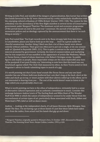 Writing on John Peel, and mindful of the dangers of generalization, Ken Garner has written
that bands favoured by the DJ ‘were characterised by a witty melancholic disaffection with
the emerging cultural orthodoxy of 1980s Britain’ (Garner 1993: 158). The context for this
orthodoxy was the ascendancy of the New Right manifest in several terms of Conservative
government under Margaret Thatcher. The dominant social and economic programme
of this period meant an end to the post-war ‘consensus’, the pursuit of deregulation,
monetarist polices and an ideology captured by the announcement that there is ‘no such
thing as society’. 6
John Peel noted that: ‘You’d get records sent in by these stroppy lads from tiny towns
in Lincolnshire, places you had to look up on the map . . . And I’m a great sucker for
cheerful amateurism. Another thing I liked was that a lot of these bands were almost
entirely without ambition. Their goal was often just to put out a single, or do one session
with us’ (Quoted in Reynolds 2005: 221). This is quite a contrast to the avarice and self-
interest promoted by government. Certainly, the kind of commercialism and marketing
that he was suspicious of was manifest in the appearance of artists like Madonna, Wham
or Duran Duran, a band of whom American critic Robert Christgau wrote: ‘As public
figures and maybe as people, these imperialist wimps are the most deplorable pop stars
of the postpunk if not post-Presley era.’ Interesting to note here that this band was one
benchmark against which The Click Club measured its ethos. As Dave Travis noted in Click
Magazine’s advice to bands submitting tapes in search of a gig:
It’s worth pointing out that if your band sounds like Duran Duran and any one band
member has one of those ludicrous feathered hair cuts that’s long at the back, short at the
sides and stuck up on top, or wears jackets with their sleeves rolled up to the elbow, we’re
not interested in hearing from you … The rest of the world doesn’t want to listen to the
bilge which you so predictably churn out.
What is worth pointing out here is the ethos of independence, intimately tied to a sense
of alternative cultural expression and an authentic commitment to music. Consider this
exchange between Andrea Lewis of The Darling Buds and Miles Hunt of The Wonder
Stuff from NME in which the nature of independence seemed to be under threat from the
encroachment of certain types of act, particularly those associated with Stock, Aitken and
Waterman’s PWL label as well as dance music:
Andrea: ‘… looking at the independent charts, it’s all Jason Donovan, Kylie Minogue, Yazz,
Bomb The Bass. I’m not having a go at those bands it’s just that those labels have taken
over from the indies, from actual real live bands that gig up and down.’
6 Margaret Thatcher, originally quoted in Woman’s Own, 31 October 1987, discussed in Margaret
Thatcher, The Downing Street Years, Harper Collins, London, 1993, p. 626.
 