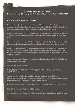 ‘Is There Anyone Out There?’
Documenting Birmingham’s Alternative Music Scene 1986-1990
Acknowledgements and Thanks
Thanks to Dave Travis for opening up his incredible archive and recalling the histories
associated with The Click Club. Likewise, thanks to Steve (Geoffrey S. Kent) Coxon for his
generous insights and for taking a road trip to tell us almost everything.
Thanks on behalf of all Click Clubbers to Travis and Coxon for starting it and for program-
ming so many memorable nights for creating an environment for people to make their
own.
Thanks to Dave Chambers (and Andy Morris), Donna Gee, Bridget Duffy and Bryan Taylor
who provided particular materials for the exhibition (Bryan for some fine writing!).
Thanks to all of those who contributed written memories: Steve Byrne; Craig Hamilton;
Andrew Davies; Sarah Heyworth; Neil Hollins; Angela Hughes; Rhodri Marsden; Dave
Newton; Daniel Rachel; Lara Ratnaraja; Spencer Roberts; John Taggart; Andy Tomlinson
and Maria Williams.
Acknowledgements to the many contributors to Facebook Groups for The Click Club and
Birmingham Music Archive.
John Hall and Ixchelt Corbett
Mighty Mighty: Russell Burton, Mick Geoghegan, Pete Geoghegan, D J Hennessy
Hugh McGuinness.
Lyle Bignon, Boris Barker, Darren Elliot, Graham Bradbury, Richard March
Yasmin Baig-Clifford (Vivid Projects), John Reed at Cherry Red Records, Ernie Cartwright,
Birmingham Music Archive, Justin Sanders, Naomi Midgley.
Neil Hollins for production of the podcast interview with Steve Coxon and Dave Travis.
Digital Print Services who produced the images.
Special thanks to: Neil Taylor, Ellie Gibbons, Anna Pirvola, Aidan Mooney and Beth Kane.
 