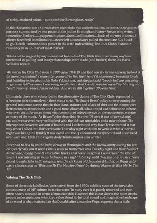 of sickly, etiolated palms – quite posh for Birmingham, really.’
In this design the aim of Birmingham nightclubs was aspirational and escapist, their generic
purpose summarised by one poster at the online Birmingham History Forum who writes ‘I
remember Bonkers........peppermint place...faces....millionaires.....loads of mirrors in there...I
always fared well in millionaires....never left alone always pulled that was late 80s I used
to go..’ Derek Hammond was pithier in the NME in describing The Click Club’s ‘Parasitic
residency in an up-market meat market’.
This is not to suggest by any means that habitués of The Click Club were in anyway less
interested in ‘pulling’ and many relationships were made (and broken) there. As Maria
Williams recalls:
We met in the Click Club back in 1986 aged 18 & 19 and that was it - for me anyway, he took a
bit more persuading! I remember going off to find the friend I’d abandoned, beautiful Sarah,
and babbling to her about this bloke I’d just met, and she just said “bloody hell are you going
to get married?” because I was being so effusive... And I really shocked myself by blurting out
“yes!”. Anyway reader, I married him. And we’re still together 30 years later.
Ultimately, those who subscribed to the alternative claims of The Click Club responded to
a freedom to be themselves – there was a strict ‘No Smart Dress’ policy, so overcoming the
general insistence across the city that jeans, trainers and a lack of shirt and tie in men were
detrimental to atmosphere and a good time. Above all, what united and defined the culture,
whatever the differences about what constituted independence or alternativeness, was the
primacy of the music. As Bryan Taylor describes his role: ‘DJ wise it was all pre-cd, mp3
etc. and we survived very well indeed with the old two turntables and a microphone. The
microphone, however, was out of bounds and I understood why Dave Travis wanted it that
way when I called into Burberries one Thursday night with him to witness what a ‘normal’
night was like. Quite frankly it was awful and the dj announced every record and also talked
over each one.’ Click Club regular Andy Tomlinson has also written:
I went on to be a DJ on the indie-circuit in Birmingham and the Black County during the late
80’s/early 90’s, but it wasn’t until I went to Burberries on a Tuesday night and heard Rupert
& Caroline playing indie & alternative tracks, that I ever imagined I would hear the kind of
music I was listening to in my bedroom, in a nightclub!!! Up until then, the only music I’d ever
heard in nightclubs in Birmingham was the slick soul of Alexander & Luther, or Brum club/
party classics such as ‘Welcome To The Monkey House’ by Animal Magnet & ‘Kiss Me’ by Tin
Tin.
Valuing The Click Club
Some of the music labelled as ‘alternative’ from the 1980s exhibits some of the inevitable
consequences of DIY culture in its character. To many ears it is poorly recorded and even
often poorly executed in terms of musicianship. However, this is not always the point of why
people make music, nor what they value about it: the total sound and imaginative landscape
of a record is what matters. Ian MacDonald, after Alexander Pope, suggests that a little
 