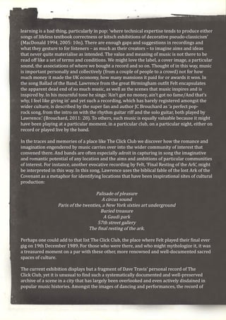 learning is a bad thing, particularly in pop: ‘where technical expertise tends to produce either
songs of lifeless textbook correctness or kitsch exhibitions of decorative pseudo-classicism’
(MacDonald 1994, 2005: 10n). There are enough gaps and suggestions in recordings and
what they gesture to for listeners – as much as their creators – to imagine aims and ideas
that never quite materialise as intended. The value and meaning of music is not there to be
read off like a set of terms and conditions. We might love the label, a cover image, a particular
sound, the associations of where we bought a record and so on. Thought of in this way, music
is important personally and collectively (from a couple of people to a crowd) not for how
much money it made the UK economy, how many mansions it paid for or awards it won. In
the song Ballad of the Band, Lawrence from the great Birmingham outfit Felt encapsulates
the apparent dead end of so much music, as well as the scenes that music inspires and is
inspired by. In his mournful tone he sings: ‘Ain’t got no money, ain’t got no fame/And that’s
why, I feel like giving in’ and yet such a recording, which has barely registered amongst the
wider culture, is described by the super fan and author JC Brouchard as ‘a perfect pop-
rock song, from the intro on with the rhythm guitar riff and the solo guitar, both played by
Lawrence.’ (Brouchard, 2011: 28). To others, such music is equally valuable because it might
have been playing at a particular moment, in a particular club, on a particular night, either on
record or played live by the band.
In the traces and memories of a place like The Click Club we discover how the romance and
imagination engendered by music carries over into the wider community of interest that
convened there. And bands are often especially adroit in capturing in song the imaginative
and romantic potential of any location and the aims and ambitions of particular communities
of interest. For instance, another evocative recording by Felt, ‘Final Resting of the Ark’, might
be interpreted in this way. In this song, Lawrence uses the biblical fable of the lost Ark of the
Covenant as a metaphor for identifying locations that have been inspirational sites of cultural
production:
Palisade of pleasure
A circus sound
Paris of the twenties, a New York sixties art underground
Buried treasure
A Gaudi park
57th street gallery
The final resting of the ark.
Perhaps one could add to that list The Click Club, the place where Felt played their final ever
gig on 19th December 1989. For those who were there, and who might mythologize it, it was
a treasured moment on a par with these other, more renowned and well-documented sacred
spaces of culture.
The current exhibition displays but a fragment of Dave Travis’ personal record of The
Click Club, yet it is unusual to find such a systematically documented and well-preserved
archive of a scene in a city that has largely been overlooked and even actively disdained in
popular music histories. Amongst the images of dancing and performances, the record of
 