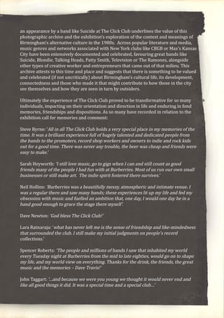 an appearance by a band like Suicide at The Click Club underlines the value of this
photographic archive and the exhibition’s exploration of the context and meanings of
Birmingham’s alternative culture in the 1980s. Across popular literature and media,
music genres and networks associated with New York clubs like CBGB or Max’s Kansas
City have been extensively documented and celebrated, favouring great bands like
Suicide, Blondie, Talking Heads, Patty Smith, Television or The Ramones, alongside
other types of creative worker and entrepreneurs that came out of that milieu. This
archive attests to this time and place and suggests that there is something to be valued
and celebrated (if not uncritically) about Birmingham’s cultural life, its development,
connectedness and those who made it that might contribute to how those in the city
see themselves and how they are seen in turn by outsiders.
Ultimately the experience of The Click Club proved to be transformative for so many
individuals, impacting on their orientation and direction in life and enduring in fond
memories, friendships and dispositions. As so many have recorded in relation to the
exhibition call for memories and comment:
Steve Byrne: ‘All in all The Click Club holds a very special place in my memories of the
time. It was a brilliant experience full of hugely talented and dedicated people from
the bands to the promoters, record shop workers and owners to indie and rock kids
out for a good time. There was never any trouble, the beer was cheap and friends were
easy to make.’
Sarah Heyworth: ‘I still love music, go to gigs when I can and still count as good
friends many of the people I had fun with at Burberries. Most of us run our own small
businesses or still make art. The indie spirit fostered there survives.’
Neil Hollins: ‘Burberries was a beautifully messy, atmospheric and intimate venue. I
was a regular there and saw many bands; these experiences lit up my life and fed my
obsession with music and fuelled an ambition that, one day, I would one day be in a
band good enough to grace the stage there myself’.
Dave Newton: ‘God bless The Click Club!’
Lara Ratnaraja: ‘what has never left me is the sense of friendship and like-mindedness
that surrounded the club. I still make my initial judgments on people’s record
collections.’
Spencer Roberts: ‘The people and millions of bands I saw that inhabited my world
every Tuesday night at Burberries from the mid to late eighties, would go on to shape
my life, and my world view on everything. Thanks for the drink, the friends, the great
music and the memories – Dave Travis!’
John Taggart: ‘…and because we were you young we thought it would never end and
like all good things it did. It was a special time and a special club…’
 