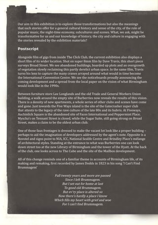 Our aim in this exhibition is to explore those transformations but also the meanings
that such stories offer for a general cultural history and sense of the city, of the role of
popular music, the night-time economy, subcultures and scenes. What, we ask, might be
transformative for us and our knowledge of history, the city and culture in engaging with
the stories revealed by the exhibition materials?
Postscript
Alongside film of gigs from inside The Click Club, the current exhibition also displays a
short film of its wider location. Shot on super 8mm film by Dave Travis, this short piece
surveys Broad Street. We see abandoned buildings, boarded up plots and an overgrowth
of vegetation slowly reclaiming this partly derelict urban space. In the same film, Travis
turns his lens to capture the many cranes arrayed around what would in time become
the International Convention Centre. We see the noticeboards proudly announcing the
coming development and a spread from the local paper on the vision of what Birmingham
would look like in the 1990s.
Between furniture store Lee Longlands and the old Trade and General Workers Union
building, a walk around the empty site of Burberries now reveals the results of this vision.
There is a density of new apartments, a whole series of other clubs and scenes have come
and gone. Just towards the Five Ways island is the site of the Gatecrasher super club
that attests to the legacy of the rave culture of the late 80s and its hubris. At Fiveways,
Auchinlick Square is the abandoned site of Faces International and Peppermint Place.
Myscha’s on Tennant Street is closed, while the Sugar Suite, still going strong on Broad
Street, makes a claim to be the oldest urban club.
One of those faux frontages is dressed to make the vacant lot look like a proper building –
perhaps to aid the imagination of developers addressed by the agent’s note. Opposite is a
Novotel and signs point to NIA, ICC, National Sealife Centre and Brindley Place’s mélange
of architectural styles. Standing at the entrance to what was Burberries one can look
down street too at the new Library of Birmingham and the tower of the Hyatt. At the back
of the club, one looks across to The Cube and the site of the Mailbox development.
All of this change reminds one of a familiar theme in accounts of Birmingham life, of its
making and remaking, first recorded by James Dodds in 1823 in his song ‘I Can’t Find
Brummagem’
Full twenty years and more are passed
Since I left Brummagem.
But I set out for home at last
To good old Brummagem.
But ev’ry place is altered so
Now there’s hardly a place I know
Which fills my heart with grief and woe
For I can’t find Brummagem.
 