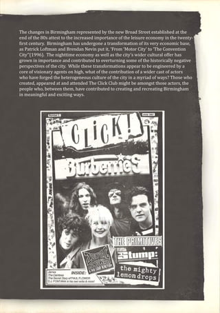 The changes in Birmingham represented by the new Broad Street established at the
end of the 80s attest to the increased importance of the leisure economy in the twenty-
first century. Birmingham has undergone a transformation of its very economic base,
as Patrick Loftman and Brendan Nevin put it, ‘From ‘Motor City’ to ‘The Convention
City’’(1996). The nighttime economy as well as the city’s wider cultural offer has
grown in importance and contributed to overturning some of the historically negative
perspectives of the city. While these transformations appear to be engineered by a
core of visionary agents on high, what of the contribution of a wider cast of actors
who have forged the heterogeneous culture of the city in a myriad of ways? Those who
created, appeared at and attended The Click Club might be amongst those actors, the
people who, between them, have contributed to creating and recreating Birmingham
in meaningful and exciting ways.
 