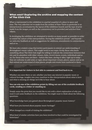 What next? Exploring the archive and mapping the context
of The Click Club
What is represented in this exhibition is a partial snapshot of a place in space and
time. The very selection we’ve made from the archive of Dave Travis in particular is an
interpretation, accentuated by the layout of the exhibition boards and the type of print
made from the images, as well as the commentary we’ve provided and solicited from
others.
In developing the exhibition we attempted to involve as many people as possible in order
to extend the nature of this interpretation. During the exhibition period – and beyond –
we welcome feedback as well as suggestions for additions, amendments to commentaries
and so on.
We have also created a map that invites participants to extend our understanding of
Birmingham’s music culture. This might work in two ways: firstly, those who know
something about The Click Club might be willing to indicate the connections between that
site and its attendees with other venues, clubs, record stores, events, individuals and so
on. For those who were not there – before this time, during or after, right up to today –
they are welcome to add notes or signs about important venues, places, spaces and so on
that extend our understand of what places, people and events have mattered to them.
It is important for visitors to feel able to comment and feed back to us.
Whether you were there or not, whether you have any interest in popular music or
cultural heritage, insights into your reactions to this interpretation about what is here
and what is missing are things we’d like to hear about.
You can win one of the exhibition prints by filling out one of the available feedback
cards, sending us a letter or emailing us.
Simply name the print that you would like to win with a short explanation of why you
want it and some feedback on the exhibition. You might want to think about the following
questions:
What knowledge have you gained about Birmingham’s popular music history?
What have you learned about popular music heritage?
What changed as a result of visiting the exhibition?
What kind of similar activities have you been involved in that could be investigated by
historians?
 