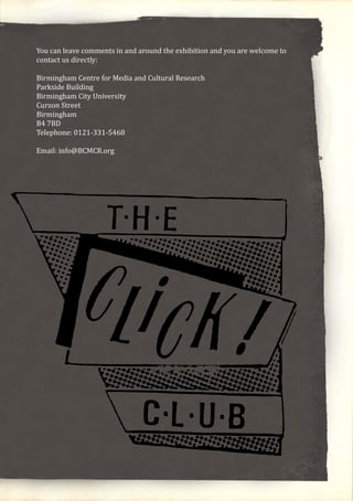 You can leave comments in and around the exhibition and you are welcome to
contact us directly:
Birmingham Centre for Media and Cultural Research
Parkside Building
Birmingham City University
Curzon Street
Birmingham
B4 7BD
Telephone: 0121-331-5468
Email: info@BCMCR.org
 
