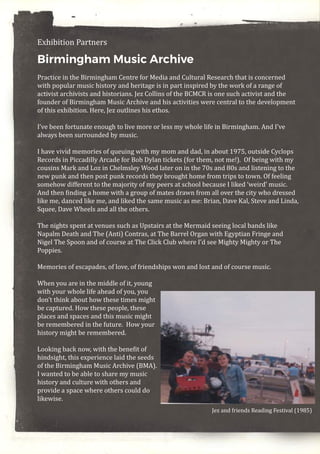 Exhibition Partners
Birmingham Music Archive
Practice in the Birmingham Centre for Media and Cultural Research that is concerned
with popular music history and heritage is in part inspired by the work of a range of
activist archivists and historians. Jez Collins of the BCMCR is one such activist and the
founder of Birmingham Music Archive and his activities were central to the development
of this exhibition. Here, Jez outlines his ethos.
I’ve been fortunate enough to live more or less my whole life in Birmingham. And I’ve
always been surrounded by music.
I have vivid memories of queuing with my mom and dad, in about 1975, outside Cyclops
Records in Piccadilly Arcade for Bob Dylan tickets (for them, not me!). Of being with my
cousins Mark and Loz in Chelmsley Wood later on in the 70s and 80s and listening to the
new punk and then post punk records they brought home from trips to town. Of feeling
somehow different to the majority of my peers at school because I liked ‘weird’ music.
And then finding a home with a group of mates drawn from all over the city who dressed
like me, danced like me, and liked the same music as me: Brian, Dave Kal, Steve and Linda,
Squee, Dave Wheels and all the others.
The nights spent at venues such as Upstairs at the Mermaid seeing local bands like
Napalm Death and The (Anti) Contras, at The Barrel Organ with Egyptian Fringe and
Nigel The Spoon and of course at The Click Club where I’d see Mighty Mighty or The
Poppies.
Memories of escapades, of love, of friendships won and lost and of course music.
When you are in the middle of it, young
with your whole life ahead of you, you
don’t think about how these times might
be captured. How these people, these
places and spaces and this music might
be remembered in the future. How your
history might be remembered.
Looking back now, with the benefit of
hindsight, this experience laid the seeds
of the Birmingham Music Archive (BMA).
I wanted to be able to share my music
history and culture with others and
provide a space where others could do
likewise.
 