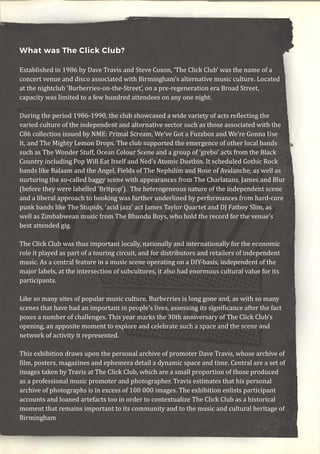 What was The Click Club?
Established in 1986 by Dave Travis and Steve Coxon, ‘The Click Club’ was the name of a
concert venue and disco associated with Birmingham’s alternative music culture. Located
at the nightclub ‘Burberries-on-the-Street’, on a pre-regeneration era Broad Street,
capacity was limited to a few hundred attendees on any one night.
During the period 1986-1990, the club showcased a wide variety of acts reflecting the
varied culture of the independent and alternative sector such as those associated with the
C86 collection issued by NME: Primal Scream, We’ve Got a Fuzzbox and We’re Gonna Use
It, and The Mighty Lemon Drops. The club supported the emergence of other local bands
such as The Wonder Stuff, Ocean Colour Scene and a group of ‘grebo’ acts from the Black
Country including Pop Will Eat Itself and Ned’s Atomic Dustbin. It scheduled Gothic Rock
bands like Balaam and the Angel, Fields of The Nephilim and Rose of Avalanche, as well as
nurturing the so-called baggy scene with appearances from The Charlatans, James and Blur
(before they were labelled ‘Britpop’). The heterogeneous nature of the independent scene
and a liberal approach to booking was further underlined by performances from hard-core
punk bands like The Stupids, ‘acid jazz’ act James Taylor Quartet and DJ Fatboy Slim, as
well as Zimbabwean music from The Bhundu Boys, who hold the record for the venue’s
best attended gig.
The Click Club was thus important locally, nationally and internationally for the economic
role it played as part of a touring circuit, and for distributors and retailers of independent
music. As a central feature in a music scene operating on a DIY-basis, independent of the
major labels, at the intersection of subcultures, it also had enormous cultural value for its
participants.
Like so many sites of popular music culture, Burberries is long gone and, as with so many
scenes that have had an important in people’s lives, assessing its significance after the fact
poses a number of challenges. This year marks the 30th anniversary of The Click Club’s
opening, an apposite moment to explore and celebrate such a space and the scene and
network of activity it represented.
This exhibition draws upon the personal archive of promoter Dave Travis, whose archive of
film, posters, magazines and ephemera detail a dynamic space and time. Central are a set of
images taken by Travis at The Click Club, which are a small proportion of those produced
as a professional music promoter and photographer. Travis estimates that his personal
archive of photographs is in excess of 100 000 images. The exhibition enlists participant
accounts and loaned artefacts too in order to contextualize The Click Club as a historical
moment that remains important to its community and to the music and cultural heritage of
Birmingham
 