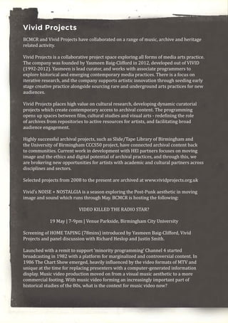 Vivid Projects
BCMCR and Vivid Projects have collaborated on a range of music, archive and heritage
related activity.
Vivid Projects is a collaborative project space exploring all forms of media arts practice.
The company was founded by Yasmeen Baig-Clifford in 2012, developed out of VIVID
(1992-2012). Yasmeen is lead curator, and works with associate programmers to
explore historical and emerging contemporary media practices. There is a focus on
iterative research, and the company supports artistic innovation through seeding early
stage creative practice alongside sourcing rare and underground arts practices for new
audiences.
Vivid Projects places high value on cultural research, developing dynamic curatorial
projects which create contemporary access to archival content. The programming
opens up spaces between film, cultural studies and visual arts - redefining the role
of archives from repositories to active resources for artists, and facilitating broad
audience engagement.
Highly successful archival projects, such as Slide/Tape Library of Birmingham and
the University of Birmingham CCCS50 project, have connected archival content back
to communities. Current work in development with HEI partners focuses on moving
image and the ethics and digital potential of archival practices, and through this, we
are brokering new opportunities for artists with academic and cultural partners across
disciplines and sectors.
Selected projects from 2008 to the present are archived at www.vividprojects.org.uk
Vivid’s NOISE + NOSTALGIA is a season exploring the Post-Punk aesthetic in moving
image and sound which runs through May. BCMCR is hosting the following:
VIDEO KILLED THE RADIO STAR?
19 May | 7-9pm | Venue Parkside, Birmingham City University
Screening of HOME TAPING (78mins) introduced by Yasmeen Baig-Clifford, Vivid
Projects and panel discussion with Richard Heslop and Justin Smith.
Launched with a remit to support ‘minority programming’ Channel 4 started
broadcasting in 1982 with a platform for marginalized and controversial content. In
1986 The Chart Show emerged, heavily influenced by the video formats of MTV and
unique at the time for replacing presenters with a computer-generated information
display. Music video production moved on from a visual music aesthetic to a more
commercial footing. With music video forming an increasingly important part of
historical studies of the 80s, what is the context for music video now?
 