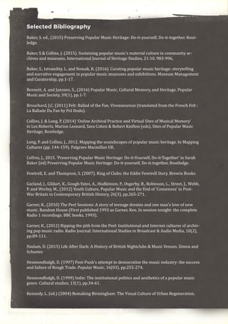 Selected Bibliography
Baker, S. ed., (2015) Preserving Popular Music Heritage: Do-it-yourself, Do-it-together. Rout-
ledge.
Baker, S & Collins, J. (2015). Sustaining popular music’s material culture in community ar-
chives and museums, International Journal of Heritage Studies, 21:10, 983-996,
Baker, S., Istvandity, L. and Nowak, R. (2016). Curating popular music heritage: storytelling
and narrative engagement in popular music museums and exhibitions. Museum Management
and Curatorship, pp.1-17.
Bennett, A. and Janssen, S., (2016) Popular Music, Cultural Memory, and Heritage. Popular
Music and Society, 39(1), pp.1-7.
Brouchard, J.C. (2011) Felt: Ballad of the Fan. Vivonzeureux (translated from the French Felt :
La Ballade Du Fan by Pol Dodu).
Collins, J. & Long, P. (2014) ‘Online Archival Practice and Virtual Sites of Musical Memory’
in Les Roberts, Marion Leonard, Sara Cohen & Robert Knifton (eds), Sites of Popular Music
Heritage, Routledge.
Long, P. and Collins, J., 2012. Mapping the soundscapes of popular music heritage. In Mapping
Cultures (pp. 144-159). Palgrave Macmillan UK.
Collins, J., 2015. ‘Preserving Popular Music Heritage: Do-it-Yourself, Do-it-Together’ in Sarah
Baker (ed) Preserving Popular Music Heritage: Do-it-yourself, Do-it-together, Routledge.
Fewtrell, E. and Thompson, S. (2007). King of Clubs: the Eddie Fewtrell Story. Brewin Books.
Garland, J., Gildart, K., Gough-Yates, A., Hodkinson, P., Osgerby, B., Robinson, L., Street, J., Webb,
P. and Worley, M., (2012) Youth Culture, Popular Music and the End of ‘Consensus’ in Post-
War Britain in Contemporary British History, 26(3), pp.265-271.
Garner, K., (2010) The Peel Sessions: A story of teenage dreams and one man’s love of new
music. Random House (First published 1993 as Garner, Ken. In session tonight: the complete
Radio 1 recordings. BBC books, 1993).
Garner, K., (2012) Ripping the pith from the Peel: Institutional and Internet cultures of archiv-
ing pop music radio. Radio Journal: International Studies in Broadcast & Audio Media, 10(2),
pp.89-111.
Haslam, D. (2015) Life After Dark: A History of British Nightclubs & Music Venues. Simon and
Schuster.
Hesmondhalgh, D. (1997) Post-Punk’s attempt to democratise the music industry: the success
and failure of Rough Trade. Popular Music, 16(03), pp.255-274.
Hesmondhalgh, D. (1999) Indie: The institutional politics and aesthetics of a popular music
genre. Cultural studies, 13(1), pp.34-61.
Kennedy, L. (ed.) (2004) Remaking Birmingham: The Visual Culture of Urban Regeneration.
 