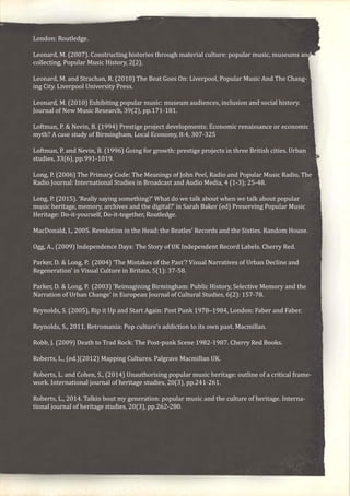 London: Routledge.
Leonard, M. (2007). Constructing histories through material culture: popular music, museums and
collecting. Popular Music History, 2(2).
Leonard, M. and Strachan, R. (2010) The Beat Goes On: Liverpool, Popular Music And The Chang-
ing City. Liverpool University Press.
Leonard, M. (2010) Exhibiting popular music: museum audiences, inclusion and social history.
Journal of New Music Research, 39(2), pp.171-181.
Loftman, P. & Nevin, B. (1994) Prestige project developments: Economic renaissance or economic
myth? A case study of Birmingham, Local Economy, 8:4, 307-325
Loftman, P. and Nevin, B. (1996) Going for growth: prestige projects in three British cities. Urban
studies, 33(6), pp.991-1019.
Long, P. (2006) The Primary Code: The Meanings of John Peel, Radio and Popular Music Radio, The
Radio Journal: International Studies in Broadcast and Audio Media, 4 (1-3); 25-48.
Long, P. (2015). ‘Really saying something?’ What do we talk about when we talk about popular
music heritage, memory, archives and the digital?’ in Sarah Baker (ed) Preserving Popular Music
Heritage: Do-it-yourself, Do-it-together, Routledge.
MacDonald, I., 2005. Revolution in the Head: the Beatles’ Records and the Sixties. Random House.
Ogg, A., (2009) Independence Days: The Story of UK Independent Record Labels. Cherry Red.
Parker, D. & Long, P. (2004) ‘The Mistakes of the Past’? Visual Narratives of Urban Decline and
Regeneration’ in Visual Culture in Britain, 5(1): 37-58.
Parker, D. & Long, P. (2003) ‘Reimagining Birmingham: Public History, Selective Memory and the
Narration of Urban Change’ in European Journal of Cultural Studies, 6(2): 157-78.
Reynolds, S. (2005), Rip it Up and Start Again: Post Punk 1978–1984, London: Faber and Faber.
Reynolds, S., 2011. Retromania: Pop culture’s addiction to its own past. Macmillan.
Robb, J. (2009) Death to Trad Rock: The Post-punk Scene 1982-1987. Cherry Red Books.
Roberts, L., (ed.)(2012) Mapping Cultures. Palgrave Macmillan UK.
Roberts, L. and Cohen, S., (2014) Unauthorising popular music heritage: outline of a critical frame-
work. International journal of heritage studies, 20(3), pp.241-261.
Roberts, L., 2014. Talkin bout my generation: popular music and the culture of heritage. Interna-
tional journal of heritage studies, 20(3), pp.262-280.
 