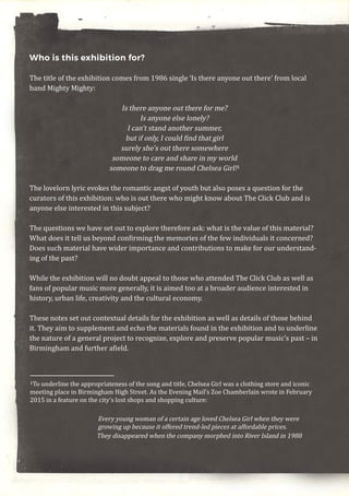 Who is this exhibition for?
The title of the exhibition comes from 1986 single ‘Is there anyone out there’ from local
band Mighty Mighty:
Is there anyone out there for me?
Is anyone else lonely?
I can’t stand another summer,
but if only, I could find that girl
surely she’s out there somewhere
someone to care and share in my world
someone to drag me round Chelsea Girl!1
The lovelorn lyric evokes the romantic angst of youth but also poses a question for the
curators of this exhibition: who is out there who might know about The Click Club and is
anyone else interested in this subject?
The questions we have set out to explore therefore ask: what is the value of this material?
What does it tell us beyond confirming the memories of the few individuals it concerned?
Does such material have wider importance and contributions to make for our understand-
ing of the past?
While the exhibition will no doubt appeal to those who attended The Click Club as well as
fans of popular music more generally, it is aimed too at a broader audience interested in
history, urban life, creativity and the cultural economy.
These notes set out contextual details for the exhibition as well as details of those behind
it. They aim to supplement and echo the materials found in the exhibition and to underline
the nature of a general project to recognize, explore and preserve popular music’s past – in
Birmingham and further afield.
1To underline the appropriateness of the song and title, Chelsea Girl was a clothing store and iconic
meeting place in Birmingham High Street. As the Evening Mail’s Zoe Chamberlain wrote in February
2015 in a feature on the city’s lost shops and shopping culture:
Every young woman of a certain age loved Chelsea Girl when they were
growing up because it offered trend-led pieces at affordable prices.
They disappeared when the company morphed into River Island in 1988
 
