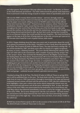 and other genres. Punk had put ’60s pop culture to the sword – ‘no Beatles, no Stones’,
as the Clash famously proclaimed – but indie rediscovered the period, took inspiration
from it and fused it with the energy of punk to create a kind of ‘psychedelic punk rock’.
C86 was the NME’s twenty-third cassette release – and was, daringly, made up
exclusively of new bands: it went on to become the most commercially successful
tape the paper ever issued, selling in excess of 40,000 copies. Some bands offered
up the best track that they could – Primal Scream, for instance, whose ‘Velocity Girl’
established a blueprint ‘indie’ sound that has come to define the moment and echoes
throughout the later work of the Stone Roses, one of the first bands to take indie
beyond the confines of the hip elite and into the mainstream. Some bands thought they
were being shrewd and declined to offer up their best work, fearing that it would be
lost on an itinerant release that would quickly become forgotten. One band declined to
appear on the tape at all for fear of being typecast. In the end, everyone got typecast as
C86 became short-hand for a sort of guitar-driven, indie sound.
In 2014, I began thinking about the tape once more and, in particular, about the social
and cultural circumstances of the times. I decided to write a book about the period, C86
& All That: The Creation Of Indie In Difficult Times. The tape had lived a strange life – it
was all but derided by 1987, yet thirty years after its release it is rightly recognised,
by many, as iconic, a defining moment. The years shortly following the release of the
tape saw indie take on the mainstream, with a number of groups having ‘proper’ hits
in the ‘proper’ charts. They included the Wedding Present, the Mighty Lemon Drops,
the Darling Buds, the Stone Roses, Primal Scream, We’ve Got A Fuzzbox & We’re Gonna
Use It, the Shop Assistants, Pop Will Eat Itself, the Primitives and others. This was
the moment when indie came of age, for some, or completely lost it, for others, as the
fledgling genre got turned into just another brand and indie became Indie (note the
capital). In truth, the rising power of marketing attempted to turn every kind of music
into its own mutually exclusive genre. What had once been tributaries connected to
the main flow in 1983 as the new music got going – such as anarcho punk, psychobilly,
trash and garage – suddenly became isolated, specialist interest areas.
I finished writing C86 & All That: The Birth Of Indie In Difficult Times in spring 2016
and it will be published later in the year. The book deals with the creation of the new
indie from its roots in 1983 (and earlier) through to launching of the tape and beyond.
A planned second volume will deal with the period up to 1990. Like this exhibition, the
book highlights a time and a culture that seems almost impossibly distant now, one
less manicured and self-aware and all the more refreshing for that. In time, the indie
culture of the mid-1980s was emasculated by the hedonistic rise of Acid House and
Lads Mag culture that followed immediately on from it, and by the swagger of Brit Pop
of the early 1990s. But it never disappeared. Like the cool universe – the dark matter
the astronomers tell us floats between the stars and is the most interesting, dynamic
and volatile part of the night sky – it has always been out there, if not always visible to
the naked eye.
BCMCR has invited Neil to speak at BCU on the occasion of the launch of C86 & All That:
The Birth Of Indie In Difficult Times later in the year.
 