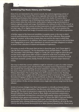 Exhibiting Pop Music History and Heritage
Even if we are interested in the newest sounds, the central organizing activity of
popular music is ‘the record’. This term originally referred to the capturing of a
particular performance that took place live and in the studio. Of course, this is
now a rather redundant way of thinking about making music: there is no ‘original’
performance when the multi-track, studio desk or laptop merge performances or
indeed originate sounds and songs. Nonetheless, we continue to refer to ‘the record’ as
a particular artefact that conveys an ideal impression of a whole performance, whether
on vinyl, tape, CD or digital compression files such as the MP3, not to mention the
capturing of the sound and image of musical events in film, TV and radio programmes.
A further aspect of the historical sensibility in popular music is the way in which
records lend themselves to preservation in the form of the collection. Many people
might be ‘curators’ of the array of music they own and for the ways in which they
arrange it and preserve it. In addition, then, music consumers preserve and record their
own engagement in music, their attendance at concerts and their allegiance to artists,
in terms of the collection of related merchandise or ephemera.
Of course, so much of the music that we love is about the past: ‘Let’s Twist Again’ (…
Like We Did Last Summer)’; ‘Do You Remember Rock and Roll Radio?’; ‘Summer of
‘69’;‘December 1963 (Oh What a Night)’ or ‘In My Life’. Lyrics might be about the past
and the music might quote older sounds or indeed be made from recordings from
the past. And so much of this music is bound up in our memories and how we recall
important moments: parties, family, friends, first loves, as well as major historical
events.
One way in which the current exhibition might be viewed is as part of a wider industry
devoted to pop music’s past, and the history of popular music is big business. Amidst
the search for the next big thing, the music industries repackage and re-promote
the music of the past in the form of new pressings, extended versions and box sets.
Witness Bob Dylan’s The Cutting Edge from 2015 (volume twelve in the ‘Bootleg’
series), which offers insights into the development of the triumvirate of Highway 61
Revisited, Bringing it All Back Home and Blonde on Blonde. As Rolling Stone magazine
summarises, it is ‘available in a six-disc and a two-disc version, as well as a monster
limited-edition 18-disc set that includes every single take of every song from the three
albums’.
Artists of various vintages tour their most popular or critically acclaimed albums:
Primal Scream with Screamadelica, Van Morrison with Astral Weeks or UB40 with
Signing Off. This kind of enterprise is supported by dedicated publications such as
Record Collector, Classic Rock, Uncut or Mojo. Radio and television commission a
wealth of individual retrospectives concerned with popular music past focused on
individual artists, genres and moments. Other TV shows like HBO’s Vinyl and Netflix’s
forthcoming The Getdown dramatize pop’s past, interleaving fact and fiction in
spectacular style, echoing Hollywood biopics such as Jimi (Hendrix): All Is By My Side
(2013), Get On Up (James Brown)(2014) or Miles (Davies) Ahead (2016). There are of
 