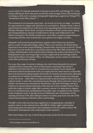 course whole TV channels dedicated to the past such as VH1 and Vintage TV: ‘a vital,
unique offering for those who grew up with the many vintage artists still touring and
recording as well as for a younger demographic beginning to appreciate Vintage TV’s
“soundtrack to the 20th century”’ 2.
The invitation to (re)consume pop’s past – on record, on screen, on stage – is echoed
by opportunities to engage and experience its sacred places. Popular music’s sites of
special historical interest are at the heart of an expanding field of the tourist industry.
Whether Memphis’ Beale Street, Liverpool’s Strawberry Field, Loretta Lynn’s Ranch,
the Chasing Rainbows museum at Dolly Parton’s theme park Dollywood or the
Salford surveyed in The Smiths-related tours, each offers a means of experiencing or
connecting with the roots of particular music genres and origins of artists.
Alongside such promotional productions, popular music history has attained a
place as a part of national heritage culture. There is, for instance, the British Music
Experience now at the Cunard Building, Liverpool after several years at the O2. ‘David
Bowie Is’ tours the world after a successful season at the V&A while at the time of
writing, ‘Exhibitionism’ at the Saatchi Gallery displays the archive and history of The
Rolling Stones and a year-long range of events, supported by the Heritage Lottery
Fund and the Mayor of London’s Office, are taking place across London in celebration
of the 40th anniversary of Punk.
For some, this range of activity is dubious, the critic Simon Reynolds for instance
complains that it represents a form of ‘Retromania’, lamenting ‘Pop Culture’s
Addiction to Its Own Past’ (2011). Certainly, there are plenty of new bands and
dedicated cultural entrepreneurs who are sceptical for the same reasons as Reynolds,
that such backward looking impedes the breath of creativity and innovation. Reynolds
is sceptical too of whether pop belongs in museums –simply because you rarely get
to hear the music – while others are openly hostile to the presumption that it has any
cultural worth, or reject the conventional means through which subversive music and
stylistic movements are remembered. Nonetheless, this kind of heritage activity is
evidence of a general democratization of the past and a form of public history. Thus,
while this range of activity might offer economic returns, it is important to register
how it is simultaneously something that has public value, recognition of the cultural
worth of popular music in the life stories of individuals and communities. At the
opening ceremony of the 2012 Olympic Games in London, pop music was one of the
central representations of British culture and heritage.
The BBC’s role in this area has been significant in recognizing the centrality of
popular culture in the national story, with BBC4’s Friday night is dedicated to
showcasing music documentaries and compilations from the archive, and its ‘My
Generation’ development is the culmination of this attention.
Most interesting is the way in which this particular project by the national public
2www.vintage.tv/who-we-are/about-us
 