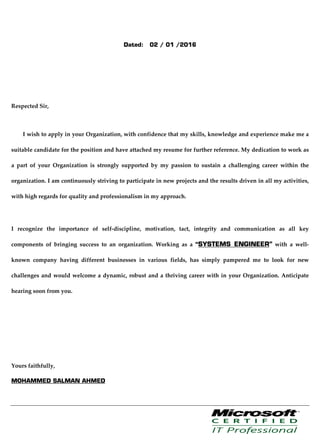 Dated: 02 / 01 /2016
Respected Sir,
I wish to apply in your Organization, with confidence that my skills, knowledge and experience make me a
suitable candidate for the position and have attached my resume for further reference. My dedication to work as
a part of your Organization is strongly supported by my passion to sustain a challenging career within the
organization. I am continuously striving to participate in new projects and the results driven in all my activities,
with high regards for quality and professionalism in my approach.
I recognize the importance of self-discipline, motivation, tact, integrity and communication as all key
components of bringing success to an organization. Working as a “SYSTEMS ENGINEER” with a well-
known company having different businesses in various fields, has simply pampered me to look for new
challenges and would welcome a dynamic, robust and a thriving career with in your Organization. Anticipate
hearing soon from you.
Yours faithfully,
MOHAMMED SALMAN AHMED
 