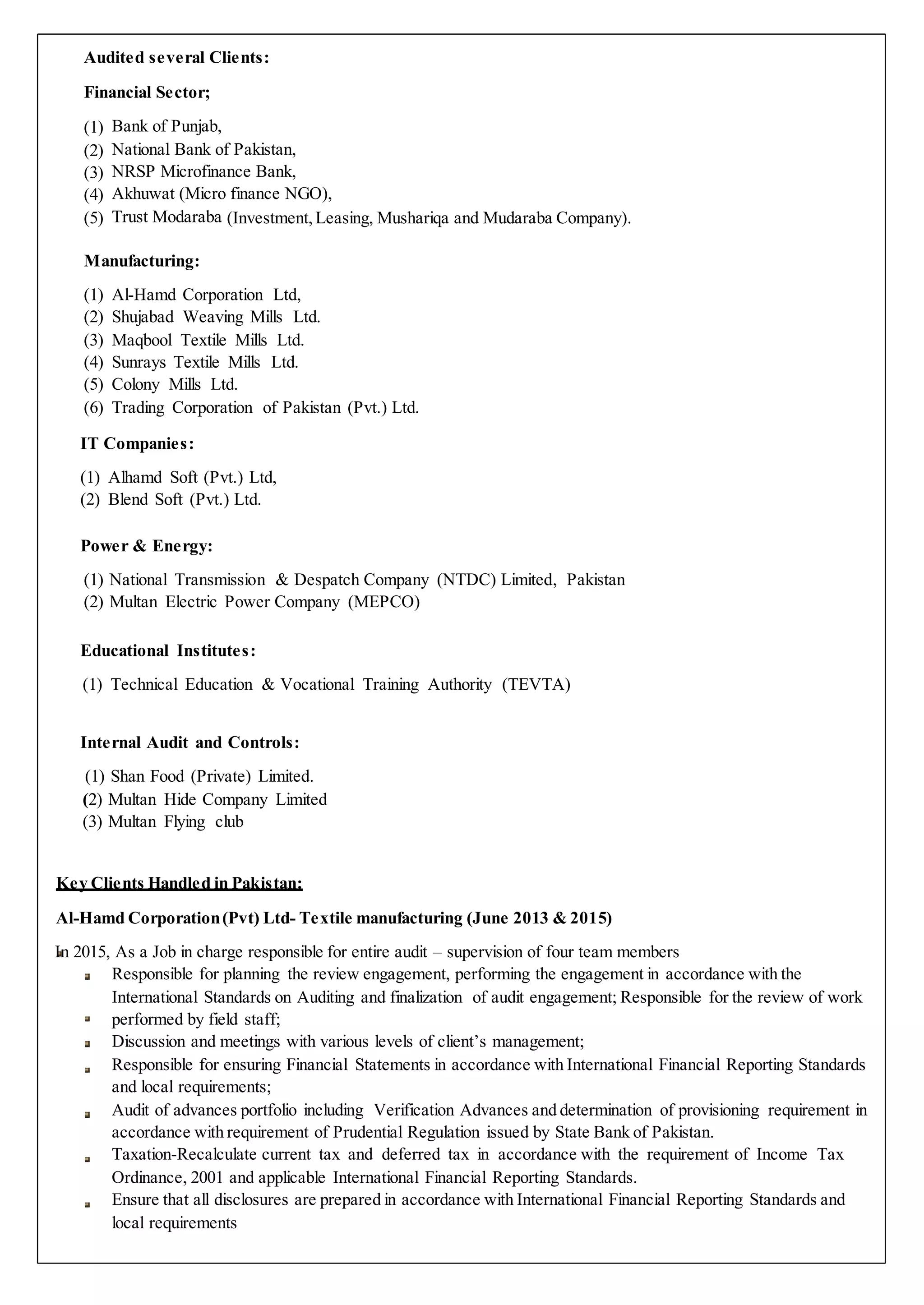 Audited several Clients:
Financial Sector;
(1) Bank of Punjab,
(2) National Bank of Pakistan,
(3) NRSP Microfinance Bank,
(4) Akhuwat (Micro finance NGO),
(5) Trust Modaraba (Investment, Leasing, Mushariqa and Mudaraba Company).
Manufacturing:
(1) Al-Hamd Corporation Ltd,
(2) Shujabad Weaving Mills Ltd.
(3) Maqbool Textile Mills Ltd.
(4) Sunrays Textile Mills Ltd.
(5) Colony Mills Ltd.
(6) Trading Corporation of Pakistan (Pvt.) Ltd.
IT Companies:
(1) Alhamd Soft (Pvt.) Ltd,
(2) Blend Soft (Pvt.) Ltd.
Power & Energy:
(1) National Transmission & Despatch Company (NTDC) Limited, Pakistan
(2) Multan Electric Power Company (MEPCO)
Educational Institutes:
(1) Technical Education & Vocational Training Authority (TEVTA)
Internal Audit and Controls:
(1) Shan Food (Private) Limited.
(2) Multan Hide Company Limited
(3) Multan Flying club
Key Clients Handled in Pakistan:
Al-Hamd Corporation(Pvt) Ltd- Textile manufacturing (June 2013 & 2015)
In 2015, As a Job in charge responsible for entire audit – supervision of four team members
Responsible for planning the review engagement, performing the engagement in accordance with the
International Standards on Auditing and finalization of audit engagement; Responsible for the review of work
performed by field staff;
Discussion and meetings with various levels of client’s management;
Responsible for ensuring Financial Statements in accordance with International Financial Reporting Standards
and local requirements;
Audit of advances portfolio including Verification Advances and determination of provisioning requirement in
accordance with requirement of Prudential Regulation issued by State Bank of Pakistan.
Taxation-Recalculate current tax and deferred tax in accordance with the requirement of Income Tax
Ordinance, 2001 and applicable International Financial Reporting Standards.
Ensure that all disclosures are prepared in accordance with International Financial Reporting Standards and
local requirements
 
