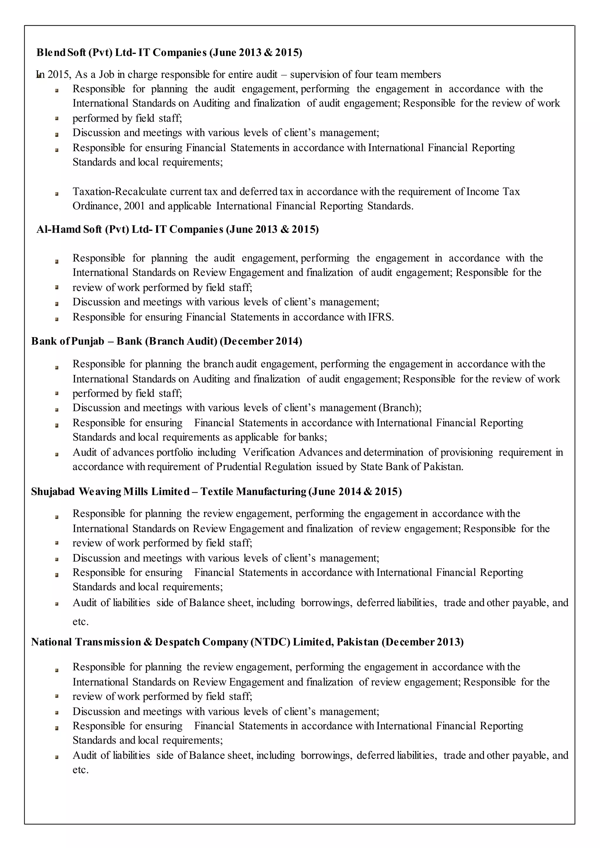 BlendSoft (Pvt) Ltd- IT Companies (June 2013 & 2015)
In 2015, As a Job in charge responsible for entire audit – supervision of four team members
Responsible for planning the audit engagement, performing the engagement in accordance with the
International Standards on Auditing and finalization of audit engagement; Responsible for the review of work
performed by field staff;
Discussion and meetings with various levels of client’s management;
Responsible for ensuring Financial Statements in accordance with International Financial Reporting
Standards and local requirements;
Taxation-Recalculate current tax and deferred tax in accordance with the requirement of Income Tax
Ordinance, 2001 and applicable International Financial Reporting Standards.
Al-Hamd Soft (Pvt) Ltd- IT Companies (June 2013 & 2015)
Responsible for planning the audit engagement, performing the engagement in accordance with the
International Standards on Review Engagement and finalization of audit engagement; Responsible for the
review of work performed by field staff;
Discussion and meetings with various levels of client’s management;
Responsible for ensuring Financial Statements in accordance with IFRS.
Bank ofPunjab – Bank (Branch Audit) (December 2014)
Responsible for planning the branch audit engagement, performing the engagement in accordance with the
International Standards on Auditing and finalization of audit engagement; Responsible for the review of work
performed by field staff;
Discussion and meetings with various levels of client’s management (Branch);
Responsible for ensuring Financial Statements in accordance with International Financial Reporting
Standards and local requirements as applicable for banks;
Audit of advances portfolio including Verification Advances and determination of provisioning requirement in
accordance with requirement of Prudential Regulation issued by State Bank of Pakistan.
Shujabad Weaving Mills Limited – Textile Manufacturing (June 2014 & 2015)
Responsible for planning the review engagement, performing the engagement in accordance with the
International Standards on Review Engagement and finalization of review engagement; Responsible for the
review of work performed by field staff;
Discussion and meetings with various levels of client’s management;
Responsible for ensuring Financial Statements in accordance with International Financial Reporting
Standards and local requirements;
Audit of liabilities side of Balance sheet, including borrowings, deferred liabilities, trade and other payable, and
etc.
National Transmission & Despatch Company (NTDC) Limited, Pakistan (December 2013)
Responsible for planning the review engagement, performing the engagement in accordance with the
International Standards on Review Engagement and finalization of review engagement; Responsible for the
review of work performed by field staff;
Discussion and meetings with various levels of client’s management;
Responsible for ensuring Financial Statements in accordance with International Financial Reporting
Standards and local requirements;
Audit of liabilities side of Balance sheet, including borrowings, deferred liabilities, trade and other payable, and
etc.
 